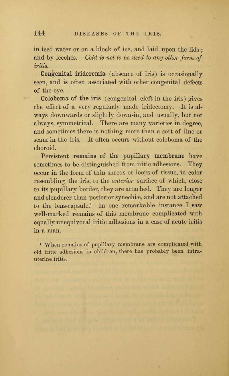 in iced water or on a block of ice, and laid upon the lids ; and by leeches. Cold is not to be used to any other form of iritis. Congenital irideremia (absence of iris) is occasionally seen, and is often associated with other congenital defects of the eye. Coloboma of the iris (congenital cleft in the iris) gives the effect of a very regularly made iridectomy. It is al- ways downwards or slightly down-in, and usually, but not always, symmetrical. There are many varieties in degree, and sometimes there is nothing more than a sort of line or seam in the iris. It often occurs without coloboma of the choroid. Persistent remains of the pupillary membrane have sometimes to be distinguished from iritic adhesions. They occur in the form of thin shreds or loops of tissue, in color resembling the iris, to the anterior surface of which, close to its pupillary border, they are attached. They are longer and slenderer than posterior synechias, and are not attached to the lens-capsule.1 In one remarkable instance I saw well-marked remains of this membrane complicated with equally unequivocal iritic adhesions in a case of acute iritis in a man. 1 When remains of pupillary membrane are complicated with old iritic adhesions in children, there has probably been intra- uterine iritis.
