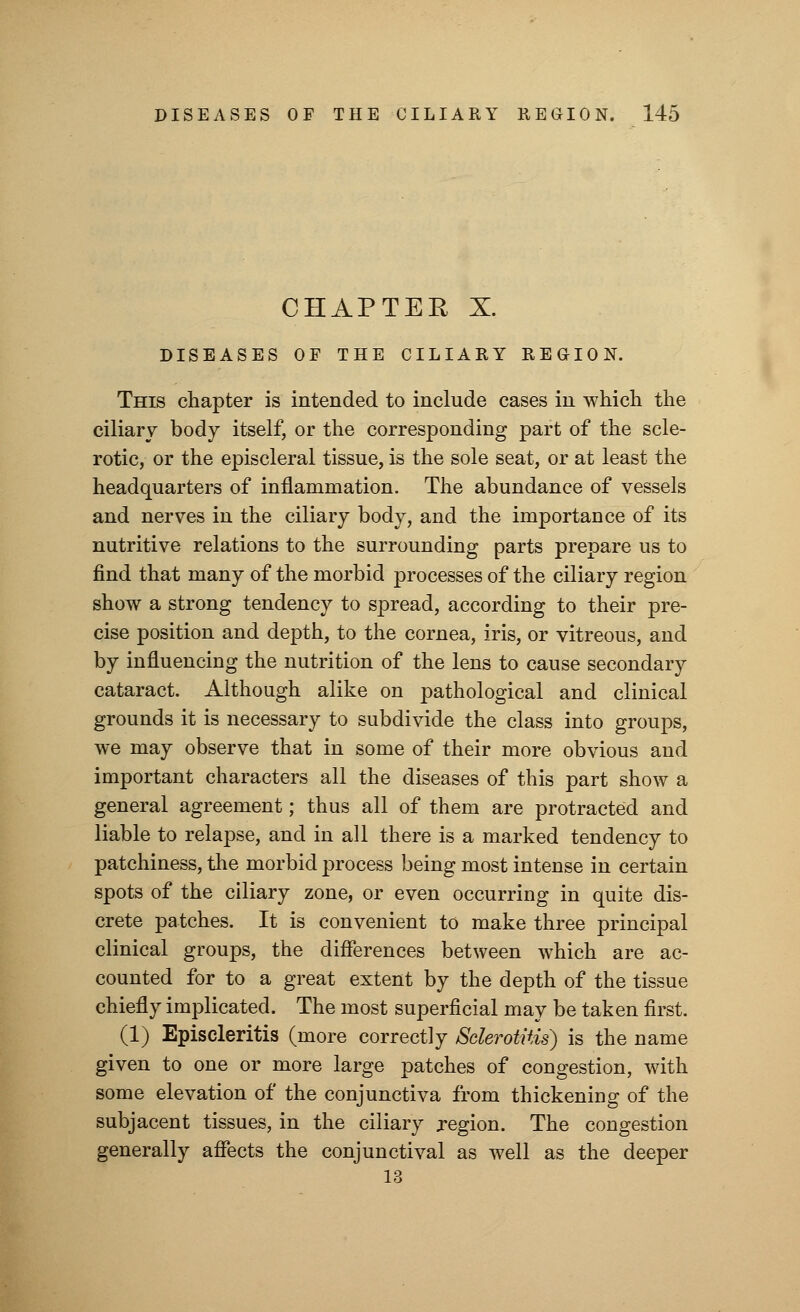 CHAPTER X. DISEASES OF THE CILIARY REGION. This chapter is intended to include cases in which the ciliary body itself, or the corresponding part of the scle- rotic, or the episcleral tissue, is the sole seat, or at least the headquarters of inflammation. The abundance of vessels and nerves in the ciliary body, and the importance of its nutritive relations to the surrounding parts prepare us to find that many of the morbid processes of the ciliary region show a strong tendency to spread, according to their pre- cise position and depth, to the cornea, iris, or vitreous, and by influencing the nutrition of the lens to cause secondary cataract. Although alike on pathological and clinical grounds it is necessary to subdivide the class into groups, we may observe that in some of their more obvious and important characters all the diseases of this part show a general agreement; thus all of them are protracted and liable to relapse, and in all there is a marked tendency to patchiness, the morbid process being most intense in certain spots of the ciliary zone, or even occurring in quite dis- crete patches. It is convenient to make three principal clinical groups, the differences between which are ac- counted for to a great extent by the depth of the tissue chiefly implicated. The most superficial may be taken first. (1) Episcleritis (more correctly Sclerotitis) is the name given to one or more large patches of congestion, with some elevation of the conjunctiva from thickening of the subjacent tissues, in the ciliary region. The congestion generally affects the conjunctival as well as the deeper 13