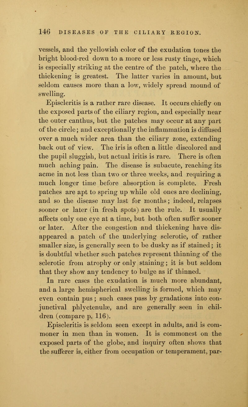 vessels, and the yellowish color of the exudation tones the bright blood-red down to a more or less rusty tinge, which is especially striking at the centre of the patch, where the thickening is greatest. The latter varies in amount, but seldom causes more than a low, widely spread mound of swelling. Episcleritis is a rather rare disease. It occurs chiefly on the exposed parts of the ciliary region, and especially near the outer canthus, but the patches may occur at any part of the circle; and exceptionally the inflammation is diffused over a much wider area than the ciliary zone, extending back out of view. The iris is often a little discolored and the pupil sluggish, but actual iritis is rare. There is often much aching pain. The disease is subacute, reaching its acme in not less than two or three weeks, and requiring a much longer time before absorption is complete. Fresh patches are apt to spring up while old ones are declining, and so the disease may last for months; indeed, relapses sooner or later (in fresh spots) are the rule. It usually affects only one eye at a time, but both often suffer sooner or later. After the congestion and thickening have dis- appeared a patch of the underlying sclerotic, of rather smaller size, is generally seen to be dusky as if stained; it is doubtful whether such patches represent thinning of the sclerotic from atrophy or only staining; it is but seldom that they show any tendency to bulge as if thinned. In rare cases the exudation is much more abundant, and a large hemispherical swelling is formed, which may even contain pus ; such cases pass by gradations into con- junctival phlyctenular, and are generally seen in chil- dren (compare p. 116). Episcleritis is seldom seen except in adults, and is com- moner in men than in women. It is commonest on the exposed parts of the globe, and inquiry often shows that the sufferer is, either from occupation or temperament, par-