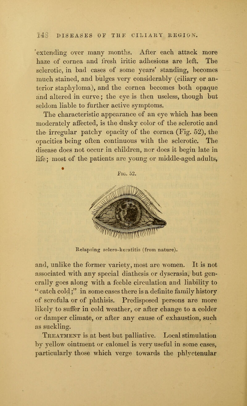 'extending over many months. After each attack more haze of cornea and fresh iritic adhesions are left. The sclerotic, in bad cases of some years' standing, becomes much stained, and bulges very considerably (ciliary or an- terior staphyloma), and the cornea becomes both opaque and altered in curve; the eye is then useless, though but seldom liable to further active symptoms. The characteristic appearance of an eye which has been moderately affected, is the dusky color of the sclerotic and the- irregular patchy opacity of the cornea (Fig. 52), the opacities being often continuous with the sclerotic. The disease does not occur in children, nor does it begin late in life; most of the patients are young or middle-aged adults, • Eig. 52. Relapsing sclero-keratitis (from nature). and, unlike the former variety, most are women. It is not associated with any special diathesis or dyscrasia, but gen- erally goes along with a feeble circulation and liability to  catch cold; in some cases there is a definite family history of scrofula or of phthisis. Predisposed persons are more likely to suffer in cold weather, or after change to a colder or damper climate, or after any cause of exhaustion, such as suckling. Treatment is at best but palliative. Local stimulation by yellow ointment or calomel is very useful in some cases, particularly those which verge towards the phlyctenular