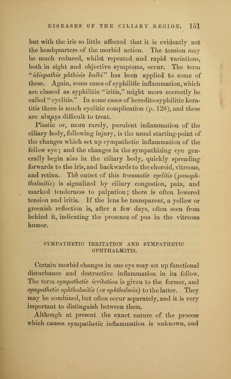 but with the iris so little affected that it is evidently not the headquarters of the morbid action. The tension may be much reduced, whilst repeated and rapid variations, both in sight and objective symptoms, occur. The term idiopathic phthisis hulbi has been applied to some of these. Again, some cases of syphilitic inflammation, which are classed as syphilitic iritis, might more correctly be called  cyclitis. In some cases of heredito-syphilitic kera- titis there is much cyclitic complication (p. 128), and these are alw.ays difficult to treat. Plastic or, more rarely, purulent inflammation of the ciliary body, following injury, is the usual starting-point of the changes which set up sympathetic inflammation of the fellow eye; and the changes in the sympathizing eye gen- erally begin also in the ciliary body, quickly spreading forwards to the iris, and backwards to the choroid, vitreous, and retina. The outset of this traumatic cyclitis {panoph- thalmitis) is signalized by ciliary congestion, pain, and marked tenderness to palpation; there is often lowered tension and iritis. If the lens be transparent, a yellow or greenish reflection is, after a few days, often seen from behind it, indicating the presence of pus in the vitreous humor. SYMPATHETIC IRRITATION AND SYMPATHETIC OPHTHALMITIS. Certain morbid changes in one eye may set up functional disturbance and destructive inflammation in its fellow. The term sympathetic irritation is given to the former, and sympathetic ophthalmitis (or ophthalmia) to the latter. They may be combined, but often occur separately, and it is very important to distinguish between them. Although at present the exact nature of the process which causes sympathetic inflammation is unknown, and