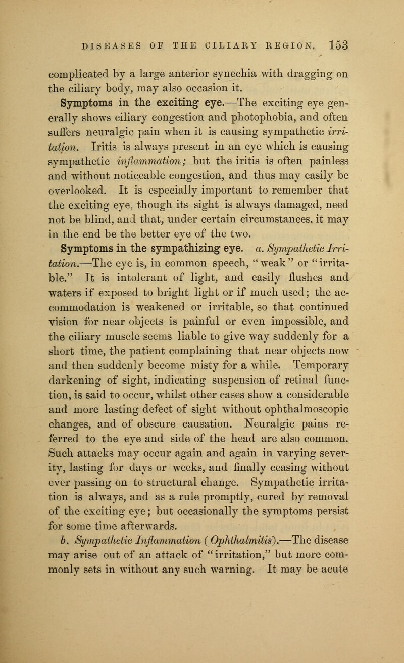 complicated by a large anterior synechia with dragging, on the ciliary body, may also occasion it. Symptoms in the exciting eye.—The exciting eye gen- erally shows ciliary congestion and photophobia, and often suffers neuralgic pain when it is causing sympathetic irri- tation. Iritis is always present in an eye which is causing sympathetic inflammation; but the iritis is often painless and without noticeable congestion, and thus may easily be overlooked. It is especially important to remember that the exciting eye, though its sight is always damaged, need not be blind, and that, under certain circumstances, it may in the end be the better eye of the two. Symptoms in the sympathizing eye. a. Sympathetic Irri- tation.—The eye is, in common speech, weak or irrita- ble. It is intolerant of light, and easily flushes and waters if exposed to bright light or if much used; the ac- commodation is weakened or irritable, so that continued vision for near objects is painful or even impossible, and the ciliary muscle seems liable to give way suddenly for a short time, the patient complaining that near objects now and then suddenly become misty for a while. Temporary darkening of sight, indicating suspension of retinal func- tion, is said to occur, whilst other cases show a considerable and more lasting defect of sight without ophthalmoscopic changes, and of obscure causation. Neuralgic pains re- ferred to the eye and side of the head are also common. Such attacks may occur again and again in varying sever- ity, lasting for days or weeks, and finally ceasing without ever passing on to structural change. Sympathetic irrita- tion is always, and as a rule promptly, cured by removal of the exciting eye; but occasionally the symptoms persist for some time afterwards. b. Sympathetic Inflammation (Ophthalmitis).—The disease may arise out of an attack of  irritation, but more com- monly sets in without any such warning. It may be acute