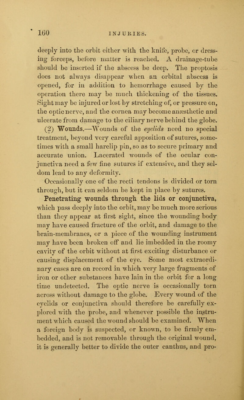 deeply into the orbit either with the knife, probe, or dress- ing forceps, before matter is reached. A drainage-tube should be inserted if the abscess be deep. The proptosis does not always disappear when an orbital abscess is opened, for in addition to hemorrhage caused by the operation there may be much thickening of the tissues. Sight may be injured or lost by stretching of, or pressure on, the optic nerve, and the cornea may become anaesthetic and ulcerate from damage to the ciliary nerve behind the globe. (2) Wounds.—Wounds of the eyelids need no special treatment, beyond very careful apposition of sutures, some- times with a small harelip pin, so as to secure primary and accurate union. Lacerated wounds of the ocular con- junctiva need a few fine sutures if extensive, and they sel- dom lead to any deformity. Occasionally one of the recti tendons is divided or torn through, but it can seldom be kept in place by sutures. Penetrating wounds through, the lids or conjunctiva, which pass deeply into the orbit, may be much more serious than they appear at first sight, since the wounding body may have caused fracture of the orbit, and damage to the brain-membranes, or a piece of the wounding instrument may have been broken off and lie imbedded in the roomy cavity of the orbit without at first exciting disturbance or causing displacement of the eye. Some most extraordi- nary cases are on record in which very large fragments of iron or other substances have lain in the orbit for a long time undetected. The optic nerve is occasionally torn across without damage to the globe. Every wound of the eyelids or conjunctiva should therefore be carefully ex- plored with the probe, and whenever possible the instru- ment which caused the wound should be examined. When a foreign body is suspected, or known, to be firmly em- bedded, and is not removable through the original wound, it is generally better to divide the outer canthus, and pro-