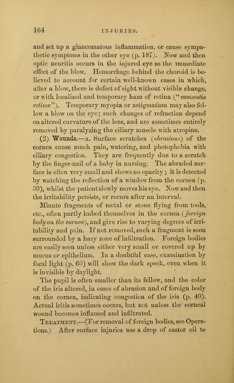 and set up a glaucomatous inflammation, or cause sympa- thetic symptoms in the other eye (p. 187). Now and then optic neuritis occurs in the injured eye as the immediate effect of the blow. Hemorrhage behind the choroid is be- lieved to account for certain well-known cases in which, after a blow, there is defect of sight without visible change, or with localized and temporary haze of retina ( commotio retinoz). Temporary myopia or astigmatism may also fol- low a blow on the eye; such changes of refraction depend on altered curvature of the lens, and are sometimes entirely removed by paralyzing the ciliary muscle with atropine. (2) Wounds.—A. Surface scratches (abrasions) of the cornea cause much pain, watering, and photophobia with ciliary congestion. They are frequently due to a scratch by the finger-nail of a baby in nursing. The abraded sur- face is often very small and shows no opacity ; it is detected by watching the reflection of a window from the cornea (p. 30), whilst the patient slowly moves his eye. Now and then the irritability persists, or recurs after an interval. Minute fragments of metal or stone flying from tools, etc., often partly imbed themselves in the cornea {foreign body on the cornea), and give rise to varying degrees of irri- tability and pain. If not removed, such a fragment is soon surrounded by a hazy zone of infiltration. Foreign bodies are easily seen unless either very small or covered up by mucus or epithelium. In a doubtful case, examination by focal light (p. 60) will show the dark speck, even when it is invisible by daylight. The pupil is often smaller than its fellow, and the color of the iris altered, in cases of abrasion and of foreign body on the cornea, indicating congestion of the iris (p. 40). Actual iritis sometimes occurs, but not unless the corneal wound becomes inflamed and infiltrated. Treatment.—(For removal of foreign bodies, see Opera- tions.) After surface injuries use a drop of castor oil to