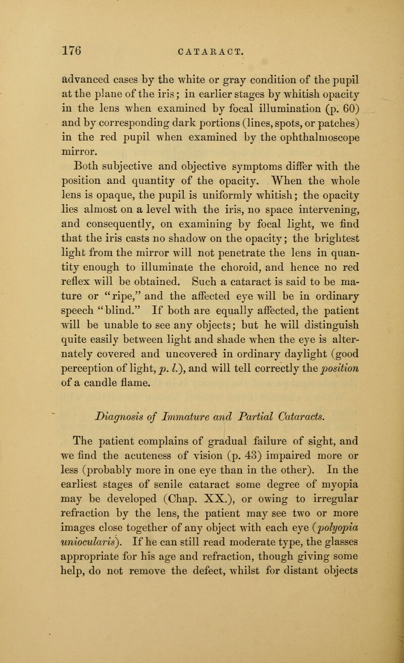 advanced cases by the white or gray condition of the pupil at the plane of the iris; in earlier stages by whitish opacity in the lens when examined by focal illumination (p. 60) and by corresponding dark portions (lines, spots, or patches) in the red pupil when examined by the ophthalmoscope mirror. Both subjective and objective symptoms differ with the position and quantity of the opacity. When the whole lens is opaque, the pupil is uniformly whitish; the opacity lies almost on a level with the iris, no space intervening, and consequently, on examining by focal light, we find that the iris casts no shadow on the opacity; the brightest light from the mirror will not penetrate the lens in quan- tity enough to illuminate the choroid, and hence no red reflex will be obtained. Such a cataract is said to be ma- ture or ripe, and the affected eye will be in ordinary speech blind. If both are equally affected, the patient will be unable to see any objects; but he will distinguish quite easily between light and shade when the eye is alter- nately covered and uncovered in ordinary daylight (good perception of light, p. I.), and will tell correctly the jjosition of a candle flame. Diagnosis of Immature and Partial Cataracts. The patient complains of gradual failure of sight, and we find the acuteness of vision (p. 43) impaired more or less (probably more in one eye than in the other). In the earliest stages of senile cataract some degree of myopia may be developed (Chap. XX.), or owing to irregular refraction by the lens, the patient may see two or more images close together of any object with each eye (polyopia unioeularis). If he can still read moderate type, the glasses appropriate for his age and refraction, though giving some help, do not remove the defect, whilst for distant objects