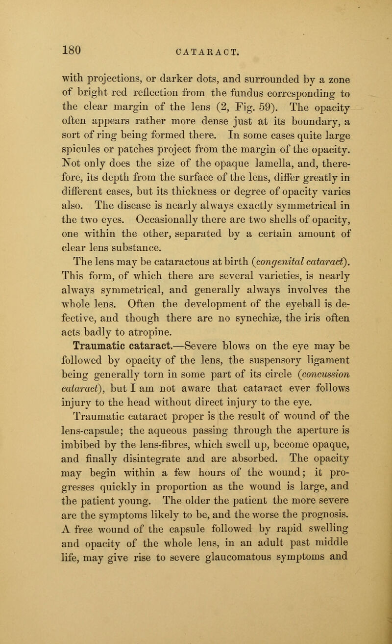 with projections, or darker dots, and surrounded by a zone of bright red reflection from the fundus corresponding to the clear margin of the lens (2, Fig. 59). The opacity often appears rather more dense just at its boundary, a sort of ring being formed there. In some cases quite large spicules or patches project from the margin of the opacity. Not only does the size of the opaque lamella, and, there- fore, its depth from the surface of the lens, differ greatly in different cases, but its thickness or degree of opacity varies also. The disease is nearly always exactly symmetrical in the two eyes. Occasionally there are two shells of opacity, one within the other, separated by a certain amount of clear lens substance. The lens may be cataractous at birth (congenital cataract). This form, of which there are several varieties, is nearly always symmetrical, and generally always involves the whole lens. Often the development of the eyeball is de- fective, and though there are no synechias, the iris often acts badly to atropine. Traumatic cataract.—Severe blows on the eye may be followed by opacity of the lens, the suspensory ligament being generally torn in some part of its circle (concussion cataract), but I am not aware that cataract ever follows injury to the head without direct injury to the eye. Traumatic cataract proper is the result of wound of the lens-capsule; the aqueous passing through the aperture is imbibed by the lens-fibres, which swell up, become opaque, and finally disintegrate and are absorbed. The opacity may begin within a few hours of the wTound; it pro- gresses quickly in proportion as the wound is large, and the patient young. The older the patient the more severe are the symptoms likely to be, and the worse the prognosis. A free wound of the capsule followed by rapid swelling and opacity of the whole lens, in an adult past middle life, may give rise to severe glaucomatous symptoms and