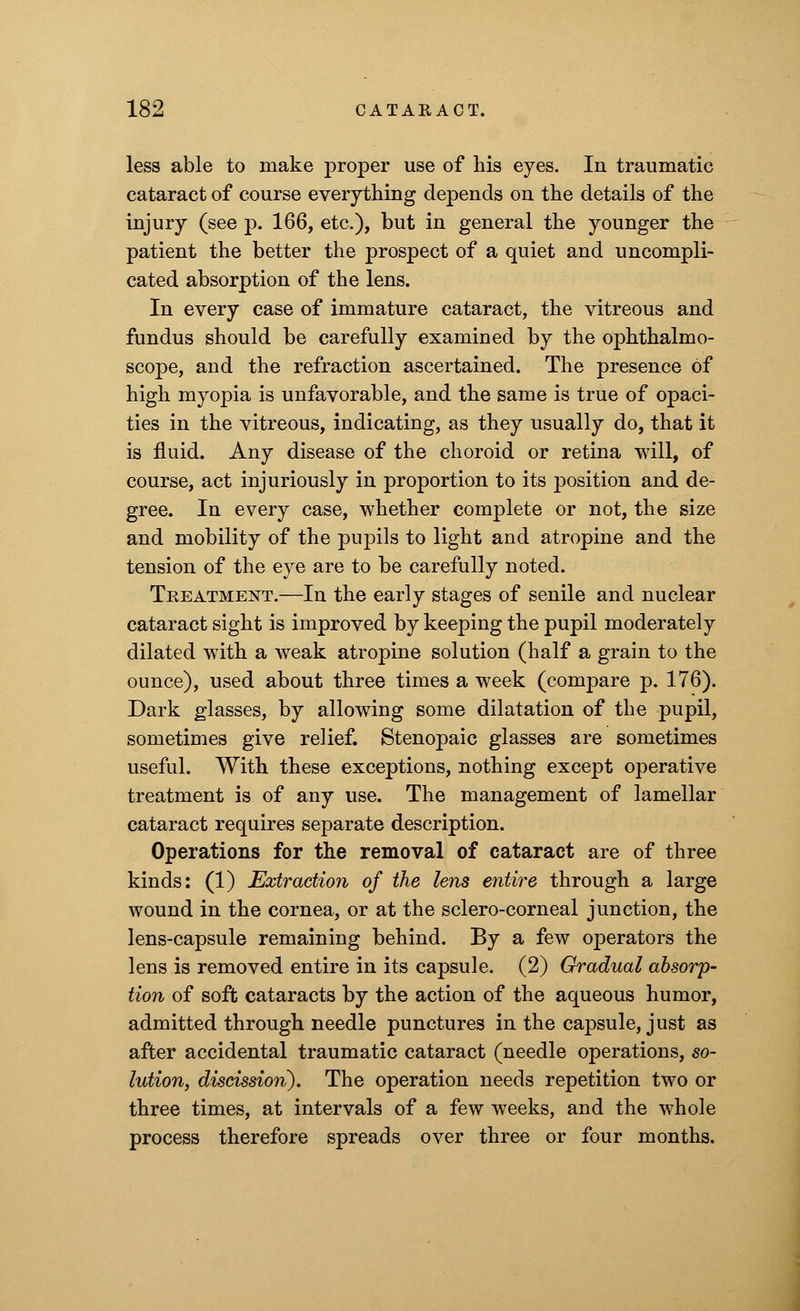 less able to make proper use of his eyes. In traumatic cataract of course everything depends on the details of the injury (see p. 166, etc.), but in general the younger the patient the better the prospect of a quiet and uncompli- cated absorption of the lens. In every case of immature cataract, the vitreous and fundus should be carefully examined by the ophthalmo- scope, and the refraction ascertained. The presence of high myopia is unfavorable, and the same is true of opaci- ties in the vitreous, indicating, as they usually do, that it is fluid. Any disease of the choroid or retina will, of course, act injuriously in proportion to its position and de- gree. In every case, whether complete or not, the size and mobility of the pupils to light and atropine and the tension of the eye are to be carefully noted. Treatment.—In the early stages of senile and nuclear cataract sight is improved by keeping the pupil moderately dilated with a weak atropine solution (half a grain to the ounce), used about three times a week (compare p. 176). Dark glasses, by allowing some dilatation of the pupil, sometimes give relief. Stenopaic glasses are sometimes useful. With these exceptions, nothing except operative treatment is of any use. The management of lamellar cataract requires separate description. Operations for the removal of cataract are of three kinds: (1) Extraction of the lens entire through a large wound in the cornea, or at the sclero-corneal junction, the lens-capsule remaining behind. By a few operators the lens is removed entire in its capsule. (2) Gradual absorp- tion of soft cataracts by the action of the aqueous humor, admitted through needle punctures in the capsule, just as after accidental traumatic cataract (needle operations, so- lution, discission). The operation needs repetition two or three times, at intervals of a few weeks, and the whole process therefore spreads over three or four months.