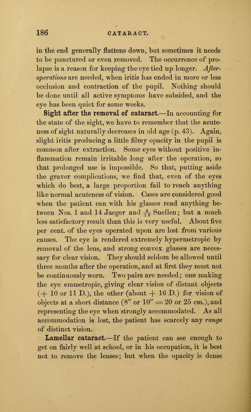 in the end generally flattens down, but sometimes it needs to be punctured or even removed. The occurrence of pro- lapse is a reason for keeping the eye tied up longer. After- operations are needed, when iritis has ended in more or less occlusion and contraction of the pupil. Nothing should be done until all active symptoms have subsided, and the eye has been quiet for some weeks. Sight after the removal of cataract.—In accounting for the state of the sight, we have to remember that the acute- ness of sight naturally decreases in old age (p. 43). Again, slight iritis producing a little filmy opacity in the pupil is common after extraction. Some eyes without positive in- flammation remain irritable long after the operation, so that prolonged use is impossible. So that, putting aside the graver complications, we find that, even of the eyes which do best, a large proportion fail to reach anything like normal acuteness of vision. Cases are considered good when the patient can with his glasses read anything be- tween Nos. 1 and 14 Jaeger and -^ Snellen; but a much less satisfactory result than this is very useful. About five per cent, of the eyes operated upon are lost from various causes. The eye is rendered extremely hypermetropic by removal of the lens, and strong convex glasses are neces- sary for clear vision. They should seldom be allowed until three months after the operation, and at first they must not be continuously worn. Two pairs are needed; one making the eye emmetropic, giving clear vision of distant objects (-f- 10 or 11 D.), the other (about -f- 16 D.) for vision of objects at a short distance (8 or 10 = 20 or 25 cm.), and representing the eye when strongly accommodated. As all accommodation is lost, the patient has scarcely any range of distinct vision. Lamellar cataract.—If the patient can see enough to get on fairly well at school, or in his occupation, it is best not to remove the lenses; but when the opacity is dense