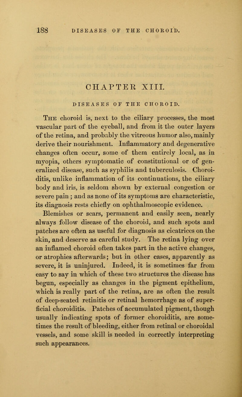 CHAPTER XIII. DISEASES OE THE CHOROID. The choroid is, next to the ciliary processes, the most vascular part of the eyeball, and from it the outer layers of the retina, and probably the vitreous humor also, mainly derive their nourishment. Inflammatory and degenerative changes often occur, some of them entirely local, as in myopia, others symptomatic of constitutional or of gen- eralized disease, such as syphilis and tuberculosis. Choroi- ditis, unlike inflammation of its continuations, the ciliary body and iris, is seldom shown by external congestion or severe pain ; and as none of its symptoms are characteristic, its diagnosis rests chiefly on ophthalmoscopic evidence. Blemishes or scars, permanent and easily seen, nearly always follow disease of the choroid, and such spots and patches are often as useful for diagnosis as cicatrices on the skin, and deserve as careful study. The retina lying over an inflamed choroid often takes part in the active changes, or atrophies afterwards; but in other cases, apparently as severe, it is uninjured. Indeed, it is sometimes far from easy to say in which of these two structures the disease has begun, especially as changes in the pigment epithelium, which is really part of the retina, are as often the result of deep-seated retinitis or retinal hemorrhage as of super- ficial choroiditis. Patches of accumulated pigment, though usually indicating spots of former choroiditis, are some- times the result of bleeding, either from retinal or choroidal vessels, and some skill is needed in correctly interpreting such appearances.