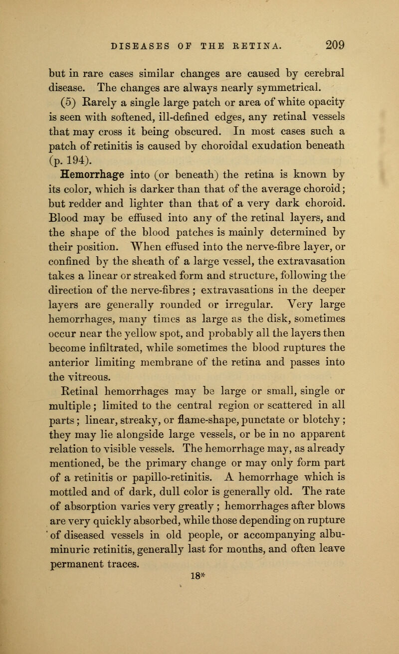 but in rare cases similar changes are caused by cerebral disease. The changes are always nearly symmetrical. (5) Rarely a single large patch or area of white opacity is seen with softened, ill-defined edges, any retinal vessels that may cross it being obscured. In most cases such a patch of retinitis is caused by choroidal exudation beneath (p. 194). Hemorrhage into (or beneath) the retina is known by its color, which is darker than that of the average choroid; but redder and lighter than that of a very dark choroid. Blood may be effused into any of the retinal layers, and the shape of the blood patches is mainly determined by their position. When effused into the nerve-fibre layer, or confined by the sheath of a large vessel, the extravasation takes a linear or streaked form and structure, following the direction of the nerve-fibres ; extravasations in the deeper layers are generally rounded or irregular. Very large hemorrhages, many times as large as the disk, sometimes occur near the yellow spot, and probably all the layers then become infiltrated, while sometimes the blood ruptures the anterior limiting membrane of the retina and passes into the vitreous. Retinal hemorrhages may be large or small, single or multiple; limited to the central region or scattered in all parts; linear, streaky, or flame-shape, punctate or blotchy; they may lie alongside large vessels, or be in no apparent relation to visible vessels. The hemorrhage may, as already mentioned, be the primary change or may only form part of a retinitis or papillo-retinitis. A hemorrhage which is mottled and of dark, dull color is generally old. The rate of absorption varies very greatly ; hemorrhages after blows are very quickly absorbed, while those depending on rupture ' of diseased vessels in old people, or accompanying albu- minuric retinitis, generally last for months, and often leave permanent traces. 18*