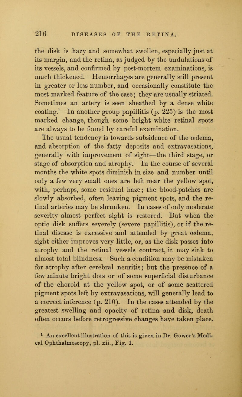 the disk is hazy and somewhat swollen, especially just at its margin, and the retina, as judged by the undulations of its vessels, and confirmed by post-mortem examinations, is much thickened. Hemorrhages are generally still present in greater or less number, and occasionally constitute the most marked feature of the case; they are usually striated. Sometimes an artery is seen sheathed by a dense white coating.1 In another group papillitis (p. 225) is the most marked change, though some bright white retinal spots are always to be found by careful examination. The usual tendency is towards subsidence of the oedema, and absorption of the fatty deposits and extravasations, generally with improvement of sight—the third stage, or stage of absorption and atrophy. In the course of several months the white spots diminish in size and number until only a few very small ones are left near the yellow spot, with, perhaps, some residual haze; the blood-patches are slowly absorbed, often leaving pigment spots, and the re- tinal arteries may be shrunken. In cases of only moderate severity almost perfect sight is restored. But when the optic disk suffers severely (severe papillitis), or if the re- tinal disease is excessive and attended by great oedema, sight either improves very little, or, as the disk passes into atrophy and the retinal vessels contract, it may sink to almost total blindness. Such a condition may be mistaken for atrophy after cerebral neuritis; but the presence of a few minute bright dots or of some superficial disturbance of the choroid at the yellow spot, or of some scattered pigment spots left by extravasations, will generally lead to a correct inference (p. 210). In the cases attended by the greatest swelling and opacity of retina and disk, death often occurs before retrogressive changes have taken place. 1 An excellent illustration of this is given in Dr. Gower's Medi- cal Ophthalmoscopy, pi. xii., Fig. 1.