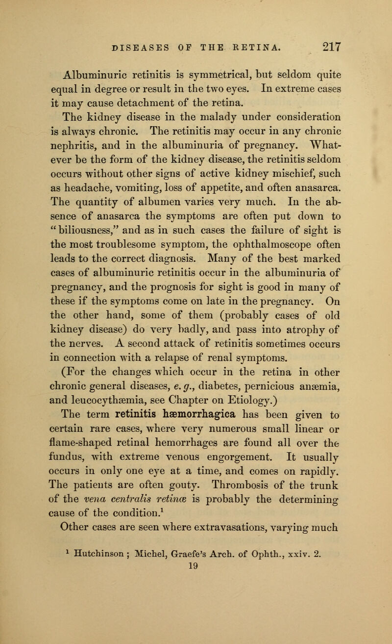 Albuminuric retinitis is symmetrical, but seldom quite equal in degree or result in the two eyes. In extreme cases it may cause detachment of the retina. The kidney disease in the malady under consideration is always chronic. The retinitis may occur in any chronic nephritis, and in the albuminuria of pregnancy. What- ever be the form of the kidney disease, the retinitis seldom occurs without other signs of active kidney mischief, such as headache, vomiting, loss of appetite, and often anasarca. The quantity of albumen varies very much. In the ab- sence of anasarca the symptoms are often put down to  biliousness, and as in such cases the failure of sight is the most troublesome symptom, the ophthalmoscope often leads to the correct diagnosis. Many of the best marked cases of albuminuric retinitis occur in the albuminuria of pregnancy, and the prognosis for sight is good in many of these if the symptoms come on late in the pregnancy. On the other hand, some of them (probably cases of old kidney disease) do very badly, and pass into atrophy of the nerves. A second attack of retinitis sometimes occurs in connection with a relapse of renal symptoms. (For the changes which occur in the retina in other chronic general diseases, e. g., diabetes, pernicious anaemia, and leucocythsemia, see Chapter on Etiology.) The term retinitis haemorrhagica has been given to certain rare cases, where very numerous small linear or flame-shaped retinal hemorrhages are found all over the fundus, with extreme venous engorgement. It usually occurs in only one eye at a time, and comes on rapidly. The patients are often gouty. Thrombosis of the trunk of the vena centralis retince is probably the determining cause of the condition.1 Other cases are seen where extravasations, varying much 1 Hutchinson ; Michel, Graefe's Arch, of Ophth., xxiv. 2. 19
