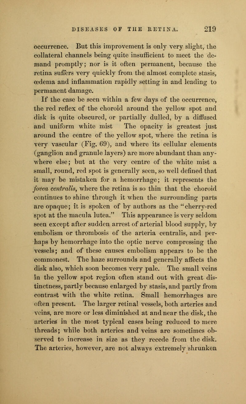 occurrence. But this improvement is only very slight, the collateral channels being quite insufficient to meet the de- mand promptly; nor is it often permanent, because the retina suffers very quickly from the almost complete stasis, oedema and inflammation rapidly setting in and leading to permanent damage. If the case be seen within a few days of the occurrence, the red reflex of the choroid around the yellow spot and disk is quite obscured, or partially dulled, by a diffused and uniform white mist The opacity is greatest just around the centre of the yellow spot, where the retina is very vascular (Fig. 69), and where its cellular elements (ganglion and granule layers) are more abundant than any- where else; but at the very centre of the white mist a small, round, red spot is generally seen, so well defined that it may be mistaken for a hemorrhage; it represents the fovea centralis, where the retina is so thin that the choroid continues to shine through it when the surrounding parts are opaque; it is spoken of by authors as the cherry-red spot at the macula lutea. This appearance is very seldom seen except after sudden arrest of arterial blood supply, by embolism or thrombosis of the arteria centralis, and per- haps by hemorrhage into the optic nerve compressing the vessels; and of these causes embolism appears to be the commonest. The haze surrounds and generally affects the disk also, which soon becomes very pale. The small veins in the yellow spot region often stand out with great dis- tinctness, partly because enlarged by stasis, and partly from contrast with the white retina. Small hemorrhages are often present. The larger retinal vessels, both arteries and veins, are more or less diminished at and near the disk, the arteries in the most typical cases being reduced to mere threads; while both arteries and veins are sometimes ob- served to increase in size as they recede from the disk. The arteries, however, are not always extremely shrunken