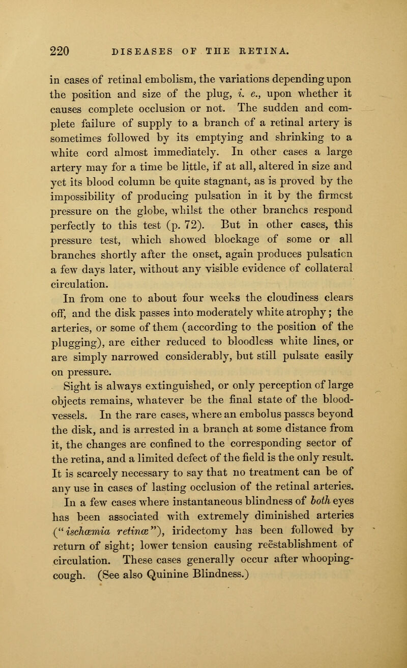in cases of retinal embolism, the variations depending upon the position and size of the plug, *. e., upon whether it causes complete occlusion or not. The sudden and com- plete failure of supply to a branch of a retinal artery is sometimes followed by its emptying and shrinking to a white cord almost immediately. In other cases a large artery may for a time be little, if at all, altered in size and yet its blood column be quite stagnant, as is proved by the impossibility of producing pulsation in it by the firmest pressure on the globe, whilst the other branches respond perfectly to this test (p. 72). But in other cases, this pressure test, which showed blockage of some or all branches shortly after the onset, again produces pulsation a few days later, without any visible evidence of collateral circulation. In from one to about four weeks the cloudiness clears off, and the disk passes into moderately white atrophy; the arteries, or some of them (according to the position of the plugging), are either reduced to bloodless white lines, or are simply narrowed considerably, but still pulsate easily on pressure. Sight is always extinguished, or only perception of large objects remains, whatever be the final state of the blood- vessels. In the rare cases, where an embolus passes beyond the disk, and is arrested in a branch at some distance from it, the changes are confined to the corresponding sector of the retina, and a limited defect of the field is the only result. It is scarcely necessary to say that no treatment can be of any use in cases of lasting occlusion of the retinal arteries. In a few cases where instantaneous blindness of both eyes has been associated with extremely diminished arteries (ischcemia retince), iridectomy has been followed by return of sight; lower tension causing re establishment of circulation. These cases generally occur after whooping- cough. (See also Quinine Blindness.)