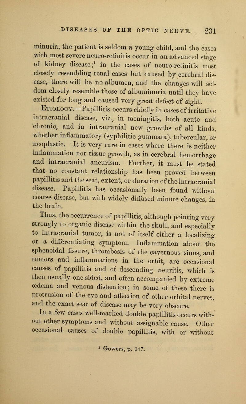 minima, the patient is seldom a young child, and the cases with most severe neuro-retinitis occur in an advanced stage of kidney disease;1 in the cases of neuro-retinitis most closely resembling renal cases but caused by cerebral dis- ease, there will be no albumen, and the changes will sel- dom closely resemble those of albuminuria until they have existed for long and caused very great defect of sight. Etiology.—Papillitis occurs chiefly in cases of irritative intracranial disease, viz., in meningitis, both acute and chronic, and in intracranial new growths of all kinds, whether inflammatory (syphilitic gummata), tubercular, or neoplastic. It is very rare in cases where there is neither inflammation nor tissue growth, as in cerebral hemorrhage and intracranial aneurism. Further, it must be stated that no constant relationship has been proved between papillitis and the seat, extent, or duration of the intracranial disease. Papillitis has occasionally been found without coarse disease, but with widely diffused minute changes, in the brain. Thus, the occurrence of papillitis, although pointing very strongly to organic disease within the skull, and especially to intracranial tumor, is not of itself either a localizing or a differentiating symptom. Inflammation about the sphenoidal fissure, thrombosis of the cavernous sinus, and tumors and inflammations in the orbit, are occasional causes of papillitis and of descending neuritis, which is then usually one-sided, and often accompanied by extreme oedema and venous distention; in some of these there is protrusion of the eye and affection of other orbital nerves, and the exact seat of disease may be very obscure. In a few cases well-marked double papillitis occurs with- out other symptoms and without assignable cause. Other occasional causes of double papillitis, with or without 1 G-owers, p. 187.