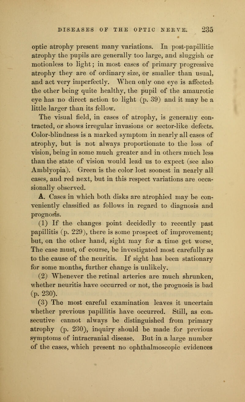optic atrophy present many variations. In post-papillitic atrophy the pupils are generally too large, and sluggish or motionless to light; in most cases of primary progressive atrophy they are of ordinary size, or smaller than usual, and act very imperfectly. When only one eye is affected? the other being quite healthy, the pupil of the amaurotic eye has no direct action to light (p. 39) and it may be a little larger than its fellow. The visual field, in cases of atrophy, is generally con- tracted, or shows irregular invasions or sector-like defects. Color-blindness is a marked symptom in nearly all cases of atrophy, but is not always proportionate to the loss of vision, being in some much greater and in others much less than the state of vision would lead us to expect (see also Amblyopia). Green is the color lost soonest in nearly all cases, and red next, but in this respect variations are occa- sionally observed. A. Cases in which both disks are atrophied may be con- veniently classified as follows in regard to diagnosis and prognosis. (1) If the changes point decidedly to recently past papillitis (p. 229), there is some prospect of improvement; but, on the other hand, sight may for a time get worse. The case must, of course, be investigated most carefully as to the cause of the neuritis. If sight has been stationary for some months, further change is unlikely. (2) Whenever the retinal arteries are much shrunken, whether neuritis have occurred or not, the prognosis is bad (p. 230). (3) The most careful examination leaves it uncertain whether previous papillitis have occurred. Still, as con- secutive cannot always be distinguished from primary atrophy (p. 230), inquiry should be made for previous symptoms of intracranial disease. But in a large number of the cases, which present no ophthalmoscopic evidences