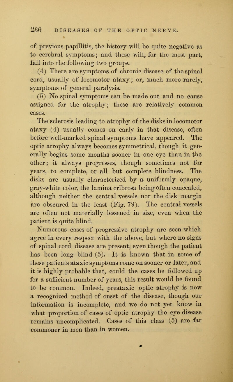 of previous papillitis, the history will be quite negative as to cerebral symptoms; and these will, for the most part, fall into the following two groups. (4) There are symptoms of chronic disease of the spinal cord, usually of locomotor ataxy; or, much more rarely, symptoms of general paralysis. (5) No spinal symptoms can be made out and no cause assigned for the atrophy; these are relatively common cases. The sclerosis leading to atrophy of the disks in locomotor ataxy (4) usually comes on early in that disease, often before well-marked spinal symptoms have appeared. The optic atrophy always becomes symmetrical, though it gen- erally begins some months sooner in one eye than in the other; it always progresses, though sometimes not for years, to complete, or all but complete blindness. The disks are usually characterized by a uniformly opaque, gray-white color, the lamina cribrosa being often concealed, although neither the central vessels nor the disk margin are obscured in the least (Fig. 79). The central vessels are often not materially lessened in size, even when the patient is quite blind. Numerous cases of progressive atrophy are seen which agree in every respect with the above, but where no signs of spinal cord disease are present, even though the patient has been long blind (5). It is known that in some of these patients ataxic symptoms come on sooner or later, and it is highly probable that, could the cases be followed up for a sufficient number of years, this result would be found to be common. Indeed, preataxic optic atrophy is now a recognized method of onset of the disease, though our information is incomplete, and we do not yet know in what proportion of cases of optic atrophy the eye disease remains uncomplicated. Cases of this class (5) are far commoner in men than in women.