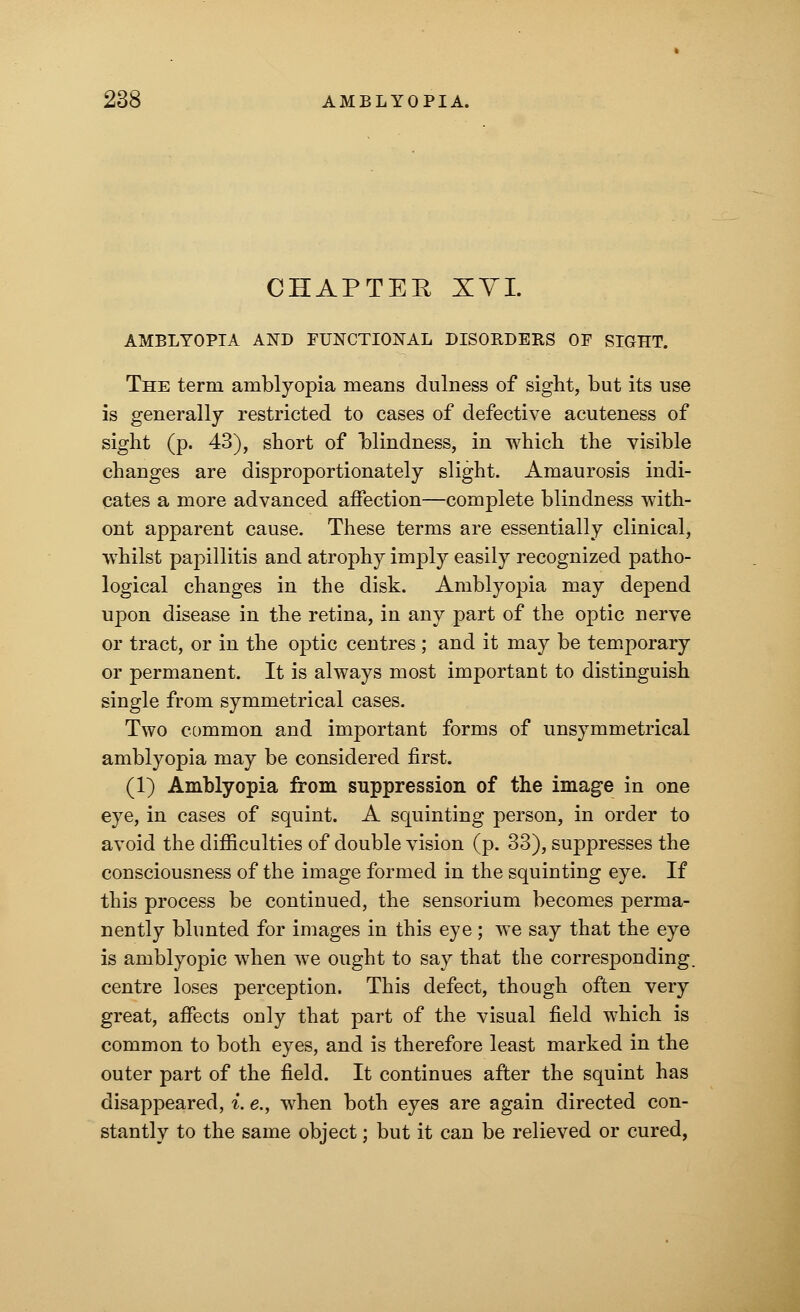 CHAPTER XVI. AMBLYOPIA AND FUNCTIONAL DISOEDEES OF SIGHT. The term amblyopia means dulness of sight, but its use is generally restricted to cases of defective acuteness of sight (p. 43), short of blindness, in which the visible changes are disproportionately slight. Amaurosis indi- cates a more advanced affection—complete blindness with- ont apparent cause. These terms are essentially clinical, whilst papillitis and atrophy imply easily recognized patho- logical changes in the disk. Amblyopia may depend upon disease in the retina, in any part of the optic nerve or tract, or in the optic centres ; and it may be temporary or permanent. It is always most important to distinguish single from symmetrical cases. Two common and important forms of unsymmetrical amblyopia may be considered first. (1) Amblyopia from suppression of the image in one eye, in cases of squint. A squinting person, in order to avoid the difficulties of double vision (p. 33), suppresses the consciousness of the image formed in the squinting eye. If this process be continued, the sensorium becomes perma- nently blunted for images in this eye ; we say that the eye is amblyopic when we ought to say that the corresponding, centre loses perception. This defect, though often very great, affects only that part of the visual field which is common to both eyes, and is therefore least marked in the outer part of the field. It continues after the squint has disappeared, i. e., when both eyes are again directed con- stantly to the same object; but it can be relieved or cured,