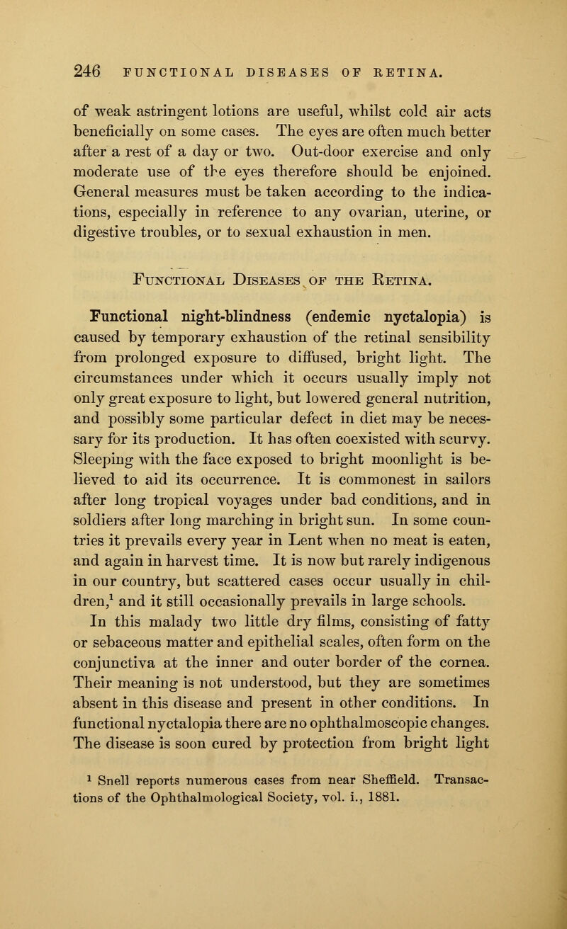 of weak astringent lotions are useful, whilst cold air acts beneficially on some cases. The eyes are often much better after a rest of a day or two. Out-door exercise and only moderate use of the eyes therefore should be enjoined. General measures must be taken according to the indica- tions, especially in reference to any ovarian, uterine, or digestive troubles, or to sexual exhaustion in men. Functional Diseases of the Eetina. Functional night-blindness (endemic nyctalopia) is caused by temporary exhaustion of the retinal sensibility from prolonged exposure to diffused, bright light. The circumstances under which it occurs usually imply not only great exposure to light, but lowered general nutrition, and possibly some particular defect in diet may be neces- sary for its production. It has often coexisted with scurvy. Sleeping with the face exposed to bright moonlight is be- lieved to aid its occurrence. It is commonest in sailors after long tropical voyages under bad conditions, and in soldiers after long marching in bright sun. In some coun- tries it prevails every year in Lent when no meat is eaten, and again in harvest time. It is now but rarely indigenous in our country, but scattered cases occur usually in chil- dren,1 and it still occasionally prevails in large schools. In this malady two little dry films, consisting of fatty or sebaceous matter and epithelial scales, often form on the conjunctiva at the inner and outer border of the cornea. Their meaning is not understood, but they are sometimes absent in this disease and present in other conditions. In functional nyctalopia there are no ophthalmoscopic changes. The disease is soon cured by protection from bright light 1 Snell reports numerous cases from near Sheffield. Transac- tions of the Ophthalmological Society, vol. i., 1881.