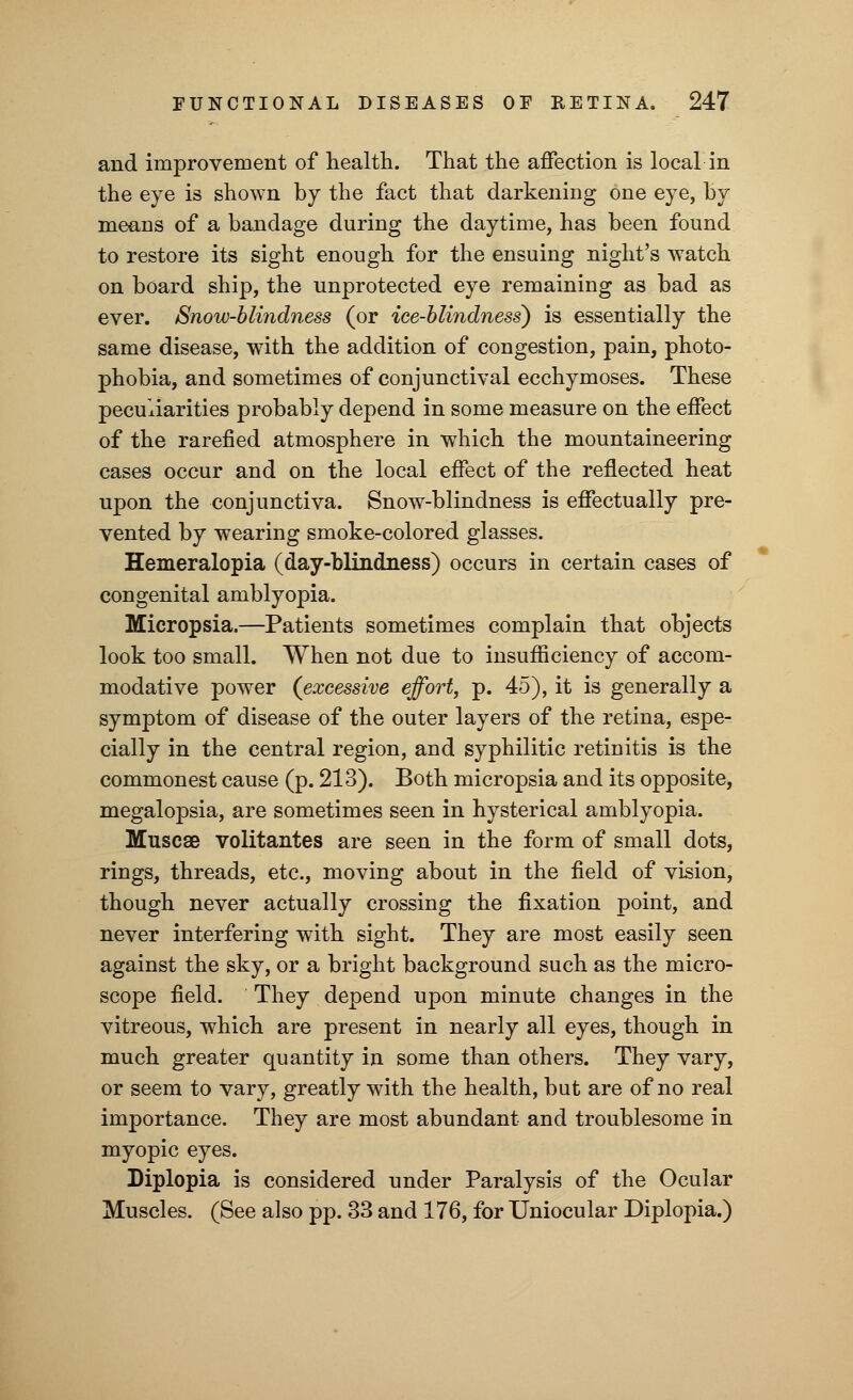 and improvement of health. That the affection is local in the eye is shown by the fact that darkening one eye, By means of a bandage during the daytime, has been found to restore its sight enough for the ensuing night's watch on board ship, the unprotected eye remaining as bad as ever. Snow-blindness (or ice-blindness) is essentially the same disease, with the addition of congestion, pain, photo- phobia, and sometimes of conjunctival ecchymoses. These peculiarities probably depend in some measure on the effect of the rarefied atmosphere in which the mountaineering cases occur and on the local effect of the reflected heat upon the conjunctiva. Snow-blindness is effectually pre- vented by wearing smoke-colored glasses. Hemeralopia (day-blindness) occurs in certain cases of congenital amblyopia. Micropsia.—Patients sometimes complain that objects look too small. When not due to insufficiency of accom- modative power (excessive effort, p. 45), it is generally a symptom of disease of the outer layers of the retina, espe- cially in the central region, and syphilitic retinitis is the commonest cause (p. 213). Both micropsia and its opposite, megalopsia, are sometimes seen in hysterical amblyopia. Muscae volitantes are seen in the form of small dots, rings, threads, etc., moving about in the field of vision, though never actually crossing the fixation point, and never interfering with sight. They are most easily seen against the sky, or a bright background such as the micro- scope field. They depend upon minute changes in the vitreous, which are present in nearly all eyes, though in much greater quantity in some than others. They vary, or seem to vary, greatly with the health, but are of no real importance. They are most abundant and troublesome in myopic eyes. Diplopia is considered under Paralysis of the Ocular Muscles. (See also pp. 33 and 176, for Uniocular Diplopia.)