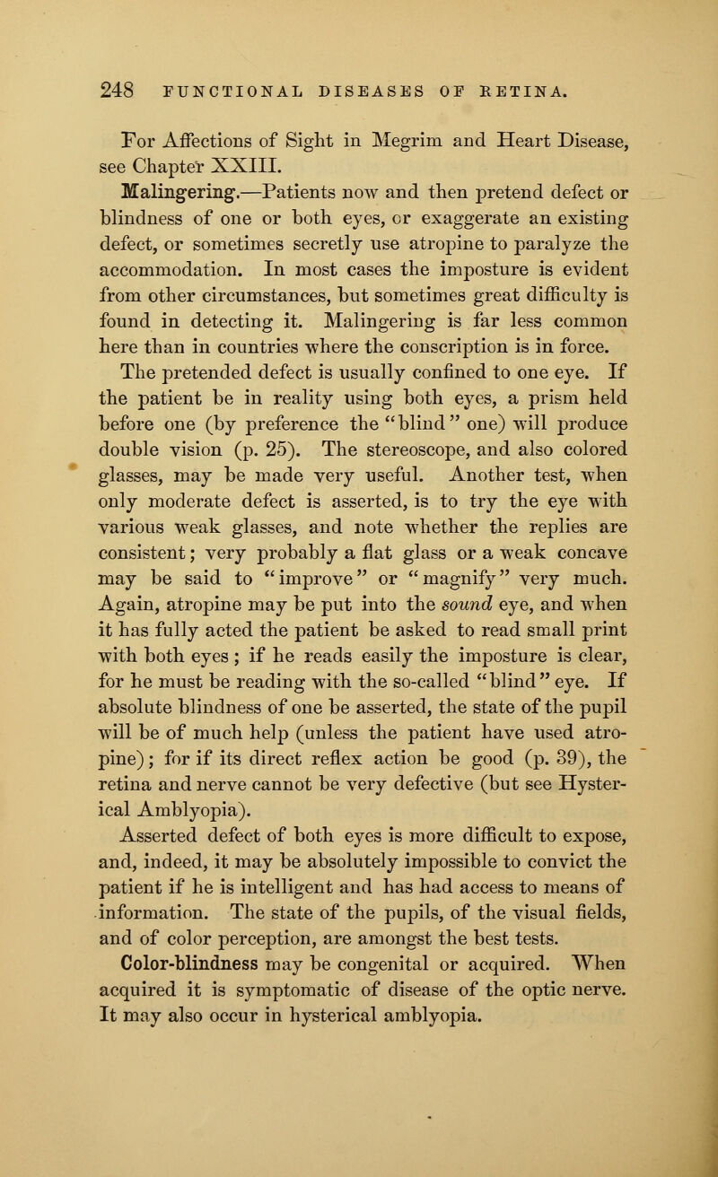 For Affections of Sight in Megrim and Heart Disease, see Chapter XXIII. Malingering.—Patients now and then pretend defect or blindness of one or both eyes, or exaggerate an existing defect, or sometimes secretly use atropine to paralyze the accommodation. In most cases the imposture is evident from other circumstances, but sometimes great difficulty is found in detecting it. Malingering is far less common here than in countries where the conscription is in force. The pretended defect is usually confined to one eye. If the patient be in reality using both eyes, a prism held before one (by preference the blind one) will produce double vision (p. 25). The stereoscope, and also colored glasses, may be made very useful. Another test, when only moderate defect is asserted, is to try the eye with various weak glasses, and note whether the replies are consistent; very probably a flat glass or a weak concave may be said to improve or magnify very much. Again, atropine may be put into the sound eye, and when it has fully acted the patient be asked to read small print with both eyes ; if he reads easily the imposture is clear, for he must be reading with the so-called blind eye. If absolute blindness of one be asserted, the state of the pupil will be of much help (unless the patient have used atro- pine) ; for if its direct reflex action be good (p. 39), the retina and nerve cannot be very defective (but see Hyster- ical Amblyopia). Asserted defect of both eyes is more difficult to expose, and, indeed, it may be absolutely impossible to convict the patient if he is intelligent and has had access to means of information. The state of the pupils, of the visual fields, and of color perception, are amongst the best tests. Color-blindness may be congenital or acquired. When acquired it is symptomatic of disease of the optic nerve. It may also occur in hysterical amblyopia.