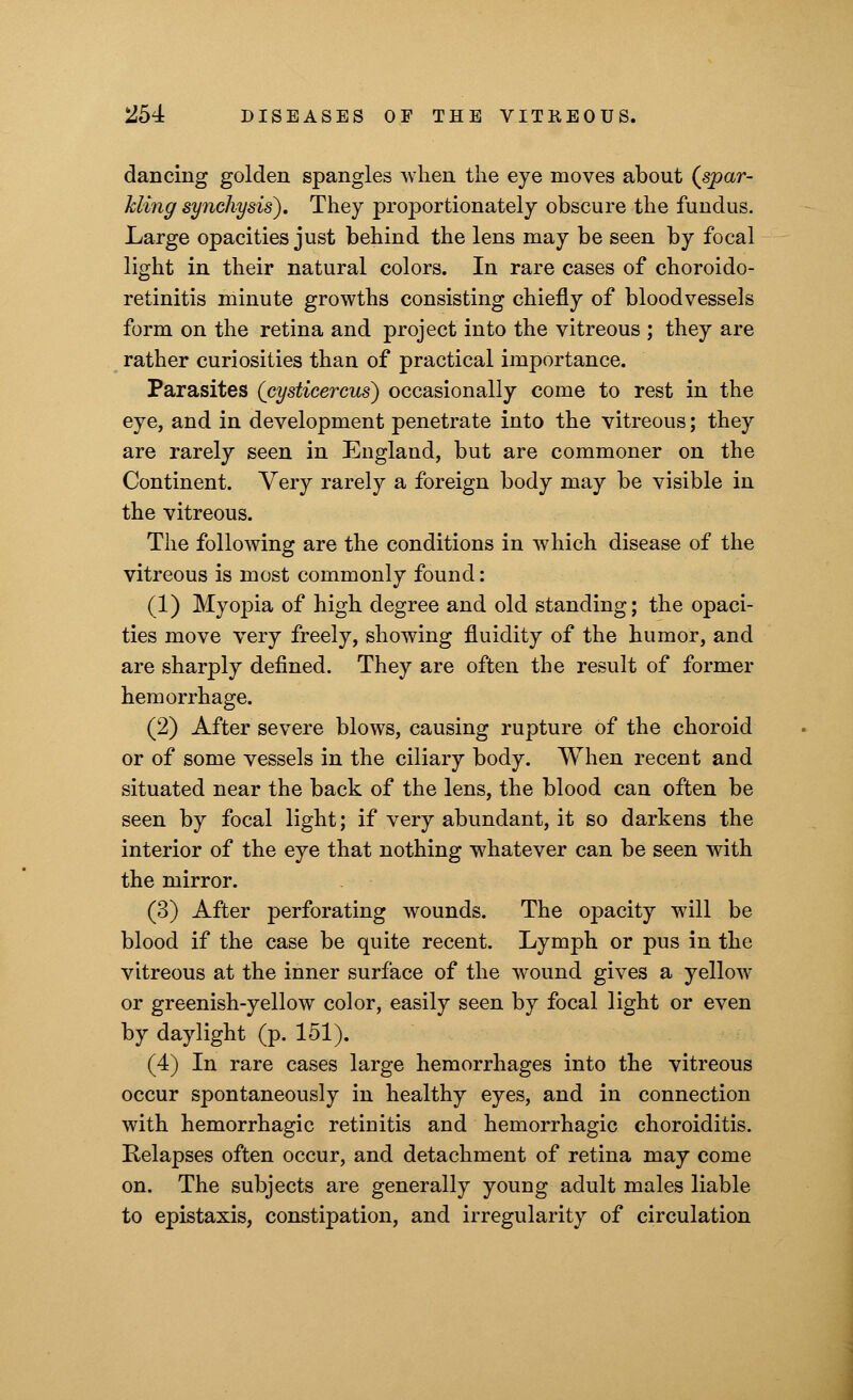 dancing golden spangles when the eye moves about (spar- kling synchy sis). They proportionately obscure the fundus. Large opacities just behind the lens may be seen by focal light in their natural colors. In rare cases of choroido- retinitis minute growths consisting chiefly of bloodvessels form on the retina and project into the vitreous ; they are rather curiosities than of practical importance. Parasites (cysticercus) occasionally come to rest in the eye, and in development penetrate into the vitreous; they are rarely seen in England, but are commoner on the Continent. Very rarely a foreign body may be visible in the vitreous. The following are the conditions in which disease of the vitreous is most commonly found: (1) Myopia of high degree and old standing; the opaci- ties move very freely, showing fluidity of the humor, and are sharply defined. They are often the result of former hemorrhage. (2) After severe blows, causing rupture of the choroid or of some vessels in the ciliary body. When recent and situated near the back of the lens, the blood can often be seen by focal light; if very abundant, it so darkens the interior of the eye that nothing whatever can be seen with the mirror. (3) After perforating wounds. The opacity will be blood if the case be quite recent. Lymph or pus in the vitreous at the inner surface of the wound gives a yellow or greenish-yellow color, easily seen by focal light or even by daylight (p. 151). (4) In rare cases large hemorrhages into the vitreous occur spontaneously in healthy eyes, and in connection with hemorrhagic retinitis and hemorrhagic choroiditis. Relapses often occur, and detachment of retina may come on. The subjects are generally young adult males liable to epistaxis, constipation, and irregularity of circulation