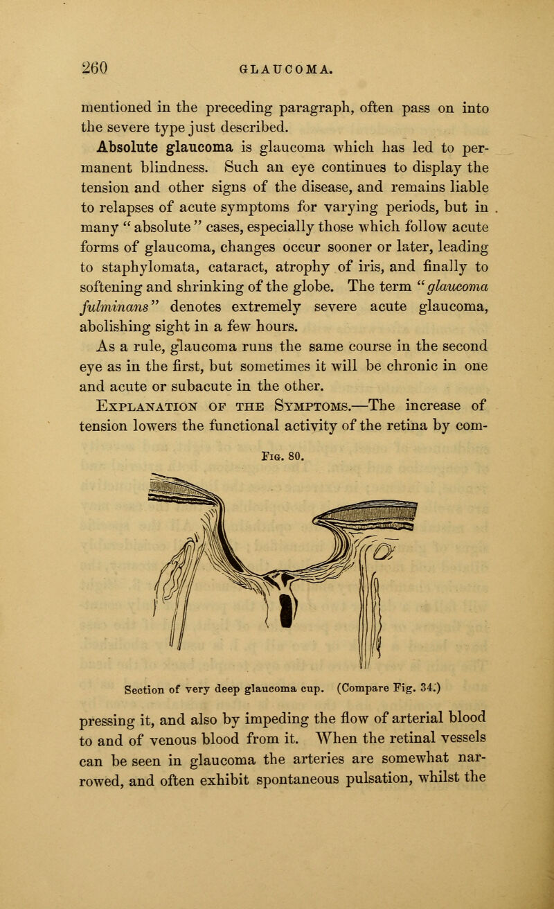 mentioned in the preceding paragraph, often pass on into the severe type just described. Absolute glaucoma is glaucoma which has led to per- manent blindness. Such an eye continues to display the tension and other signs of the disease, and remains liable to relapses of acute symptoms for varying periods, but in many  absolute  cases, especially those which follow acute forms of glaucoma, changes occur sooner or later, leading to staphylomata, cataract, atrophy of iris, and finally to softening and shrinking of the globe. The term glaucoma fulminans denotes extremely severe acute glaucoma, abolishing sight in a few hours. As a rule, glaucoma runs the same course in the second eye as in the first, but sometimes it will be chronic in one and acute or subacute in the other. Explanation of the Symptoms.—The increase of tension lowers the functional activity of the retina by com- Fig. 80. Section of very deep glaucoma cup. (Compare Fig. 34.) pressing it, and also by impeding the flow of arterial blood to and of venous blood from it. When the retinal vessels can be seen in glaucoma the arteries are somewhat nar- rowed, and often exhibit spontaneous pulsation, whilst the