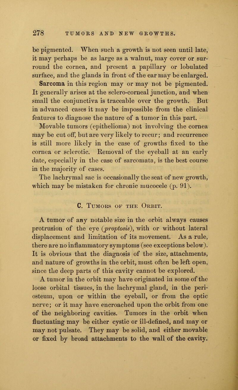be pigmented. When such a growth is not seen until late, it may perhaps be as large as a walnut, may cover or sur- round the cornea, and present a papillary or lobulated surface, and the glands in front of the ear may be enlarged. Sarcoma in this region may or may not be pigmented. It generally arises at the sclero-corneal junction, and when small the conjunctiva is traceable over the growth. But in advanced cases it may be impossible from the clinical features to diagnose the nature of a tumor in this part. Movable tumors (epithelioma) not involving the cornea may be cut off, but are very likely to recur; and recurrence is still more likely in the case of growths fixed to the cornea or sclerotic. Removal of the eyeball at an early date, especially in the case of sarcomata, is the best course in the majority of cases. The lachrymal sac is occasionally the seat of new growth, which may be mistaken for chronic mucocele (p. 91). C. Tumors of the Orbit. A tumor of any notable size in the orbit always causes protrusion of the eye (jproptosis~), with or without lateral displacement and limitation of its movement. As a rule, there are no inflammatory symptoms (see exceptions below). It is obvious that the diagnosis of the size, attachments, and nature of growths in the orbit, must often be left open, since the deep parts of this cavity cannot be explored. A tumor in the orbit may have originated in some of the loose orbital tissues, in the lachrymal gland, in the peri- osteum, upon or within the eyeball, or from the optic nerve; or it may have encroached upon the orbit from one of the neighboring cavities. Tumors in the orbit when fluctuating may be either cystic or ill-defined, and may or may not pulsate. They may be solid, and either movable or fixed by broad attachments to the wall of the cavity.