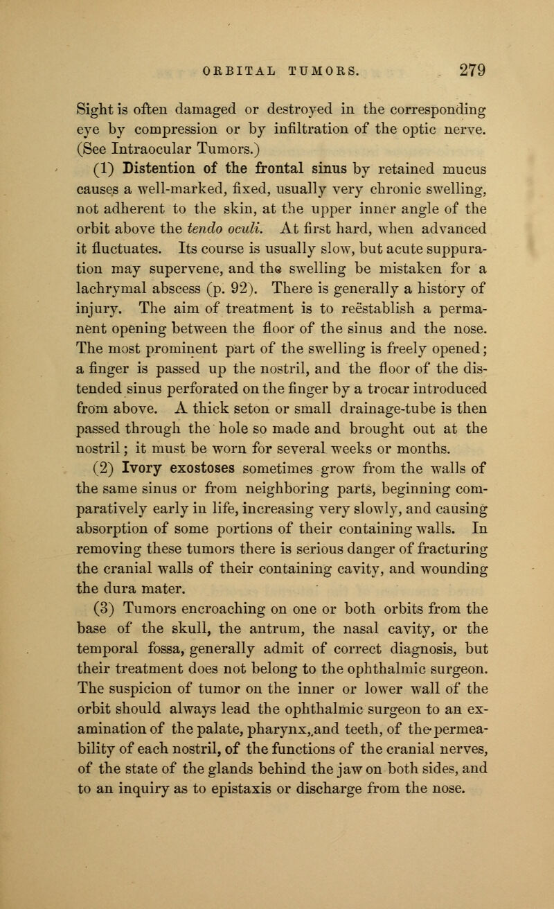 Sight is often damaged or destroyed in the corresponding eye by compression or by infiltration of the optic nerve. (See Intraocular Tumors.) (1) Distention of the frontal sinus by retained mucus causes a well-marked, fixed, usually very chronic swelling, not adherent to the skin, at the upper inner angle of the orbit above the tendo oculi. At first hard, when advanced it fluctuates. Its course is usually slow, but acute suppura- tion may supervene, and the swelling be mistaken for a lachrymal abscess (p. 92). There is generally a history of injury. The aim of treatment is to reestablish a perma- nent opening between the floor of the sinus and the nose. The most prominent part of the swelling is freely opened; a finger is passed up the nostril, and the floor of the dis- tended sinus perforated on the finger by a trocar introduced from above. A thick seton or small drainage-tube is then passed through the hole so made and brought out at the nostril; it must be worn for several weeks or months. (2) Ivory exostoses sometimes grow from the walls of the same sinus or from neighboring parts, beginning com- paratively early in life, increasing very slowly, and causing absorption of some portions of their containing walls. In removing these tumors there is serious danger of fracturing the cranial walls of their containing cavity, and wounding the dura mater. (3) Tumors encroaching on one or both orbits from the base of the skull, the antrum, the nasal cavity, or the temporal fossa, generally admit of correct diagnosis, but their treatment does not belong to the ophthalmic surgeon. The suspicion of tumor on the inner or lower wall of the orbit should always lead the ophthalmic surgeon to an ex- amination of the palate, pharynx,,and teeth, of the-permea- bility of each nostril, of the functions of the cranial nerves, of the state of the glands behind the jaw on both sides, and to an inquiry as to epistaxis or discharge from the nose.