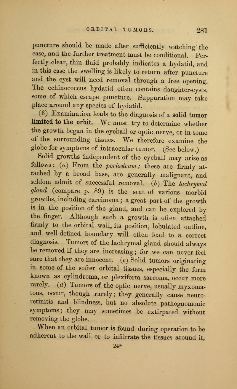 puncture should be made after sufficiently watching the case, and the further treatment must be conditional. Per- fectly clear, thin fluid probably indicates a hydatid, and in this case the swelling is likely to return after puncture and the cyst will need removal through a free opening. The echinococcus hydatid often contains daughter-cysts, some of which escape puncture. Suppuration may take place around any species of hydatid. (6) Examination leads to the diagnosis of a solid tumor limited to the orbit. We must try to determine whether the growth began in the eyeball or optic nerve, or in some of the surrounding tissues. We therefore examine the globe for symptoms of intraocular tumor. (See below.) Solid growths independent of the eyeball may arise as follows: (a) From the periosteum; these are firmly at- tached by a broad base, are generally malignant, and seldom admit of successful removal. (6) The lachrymal gland (compare p. 89) is the seat of various morbid growths, including carcinoma; a great part of the growth is in the position of the gland, and can be explored by the finger. Although such a growth is often attached firmly to the orbital wall, its position, lobulated outline, and well-defined boundary will often lead to a correct diagnosis. Tumors of the lachrymal gland should always be removed if they are increasing; for we can never feel sure that they are innocent, (c) Solid tumors originating in some of the softer orbital tissues, especially the form known as cylindroma, or plexiform sarcoma, occur more rarely, (d) Tumors of the optic nerve, usually myxoma- tous, occur, though rarely; th^.y generally cause neuro- retinitis and blindness, but no absolute pathognomonic symptoms; they may sometimes be extirpated without removing the globe. When an orbital tumor is found during operation to be adherent to the wall or to infiltrate the tissues around it, 24*