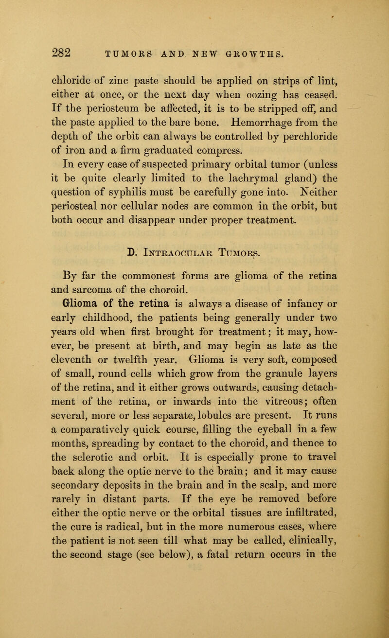 chloride of zinc paste should be applied on strips of lint, either at once, or the next day when oozing has ceased. If the periosteum be affected, it is to be stripped off, and the paste applied to the bare bone. Hemorrhage from the depth of the orbit can always be controlled by perchloride of iron and a firm graduated compress. In every case of suspected primary orbital tumor (unless it be quite clearly limited to the lachrymal gland) the question of syphilis must be carefully gone into. Neither periosteal nor cellular nodes are common in the orbit, but both occur and disappear under proper treatment. D. Intraocular Tumors. By far the commonest forms are glioma of the retina and sarcoma of the choroid. Glioma of the retina is always a disease of infancy or early childhood, the patients being generally under two years old when first brought for treatment; it may, how- ever, be present at birth, and may begin as late as the eleventh or twelfth year. Glioma is very soft, composed of small, round cells which grow from the granule layers of the retina, and it either grows outwards, causing detach- ment of the retina, or inwards into the vitreous; often several, more or less separate, lobules are present. It runs a comparatively quick course, filling the eyeball in a few months, spreading by contact to the choroid, and thence to the sclerotic and orbit. It is especially prone to travel back along the optic nerve to the brain; and it may cause secondary deposits in the brain and in the scalp, and more rarely in distant parts. If the eye be removed before either the optic nerve or the orbital tissues are infiltrated, the cure is radical, but in the more numerous cases, where the patient is not seen till what may be called, clinically, the second stage (see below), a fatal return occurs in the