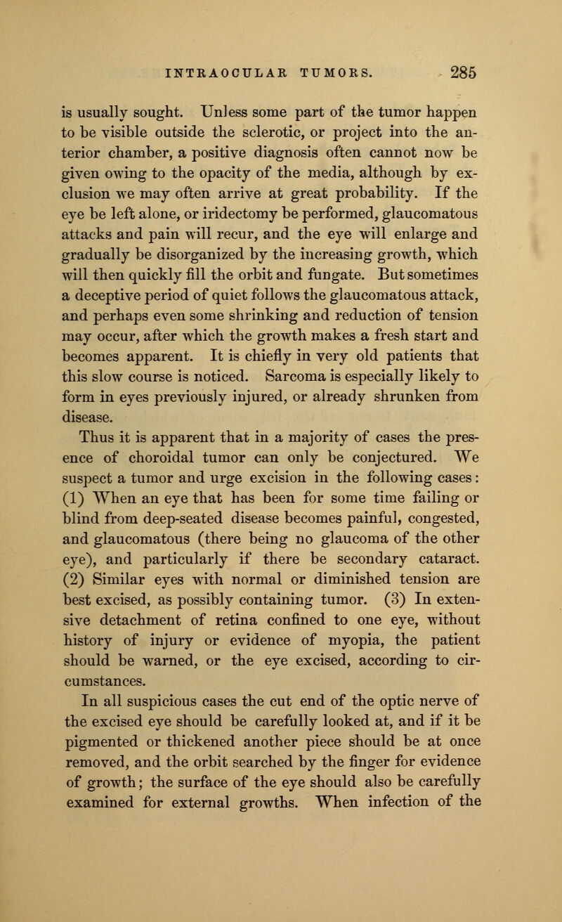 is usually sought. Unless some part of the tumor happen to be visible outside the sclerotic, or project into the an- terior chamber, a positive diagnosis often cannot now be given owing to the opacity of the media, although by ex- clusion we may often arrive at great probability. If the eye be left alone, or iridectomy be performed, glaucomatous attacks and pain will recur, and the eye will enlarge and gradually be disorganized by the increasing growth, which will then quickly fill the orbit and fungate. But sometimes a deceptive period of quiet follows the glaucomatous attack, and perhaps even some shrinking and reduction of tension may occur, after which the growth makes a fresh start and becomes apparent. It is chiefly in very old patients that this slow course is noticed. Sarcoma is especially likely to form in eyes previously injured, or already shrunken from disease. Thus it is apparent that in a majority of cases the pres- ence of choroidal tumor can only be conjectured. We suspect a tumor and urge excision in the following cases: (1) When an eye that has been for some time failing or blind from deep-seated disease becomes painful, congested, and glaucomatous (there being no glaucoma of the other eye), and particularly if there be secondary cataract. (2) Similar eyes with normal or diminished tension are best excised, as possibly containing tumor. (3) In exten- sive detachment of retina confined to one eye, without history of injury or evidence of myopia, the patient should be warned, or the eye excised, according to cir- cumstances. In all suspicious cases the cut end of the optic nerve of the excised eye should be carefully looked at, and if it be pigmented or thickened another piece should be at once removed, and the orbit searched by the finger for evidence of growth; the surface of the eye should also be carefully examined for external growths. When infection of the