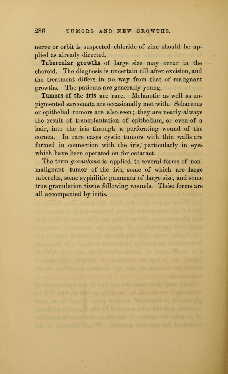 nerve or orbit is suspected chloride of zinc should be ap- plied as already directed. Tubercular growths of large size may occur in the choroid. The diagnosis is uncertain till after excision, and the treatment differs in no way from that of malignant growths. The patients are generally young. Tumors of the iris are rare. Melanotic as well as un- pigmented sarcomata are occasionally met with. Sebaceous or epithelial tumors are also seen; they are nearly always the result of transplantation of epithelium, or even of a hair, into the iris through a perforating wound of the cornea. In rare cases cystic tumors with thin walls are formed in connection with the iris, particularly in eyes which have been operated on for cataract. The term granuloma is applied to several forms of non- malignant tumor of the iris, some of which are large tubercles, some syphilitic gummata of large size, and some true granulation tissue following wounds. These forms are all accompanied by iritis.