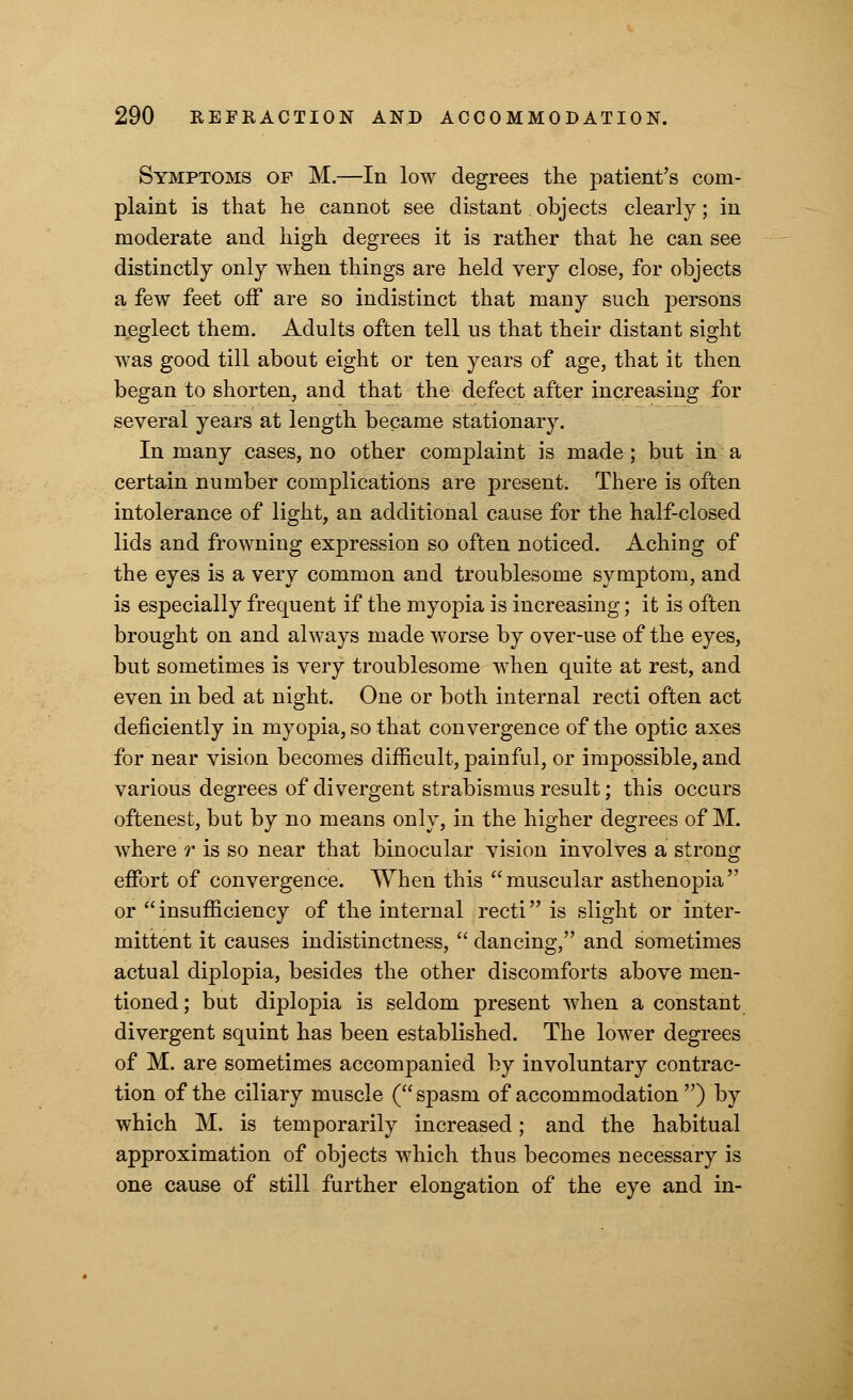 Symptoms of M.—In low degrees the patient's com- plaint is that he cannot see distant objects clearly; in moderate and high degrees it is rather that he can see distinctly only when things are held very close, for objects a few feet off are so indistinct that many such persons neglect them. Adults often tell us that their distant sight was good till about eight or ten years of age, that it then began to shorten, and that the defect after increasing for several years at length became stationary. In many cases, no other complaint is made; but in a certain number complications are present. There is often intolerance of light, an additional cause for the half-closed lids and frowning expression so often noticed. Aching of the eyes is a very common and troublesome symptom, and is especially frequent if the myopia is increasing; it is often brought on and always made worse by over-use of the eyes, but sometimes is very troublesome when quite at rest, and even in bed at night. One or both internal recti often act deficiently in myopia, so that convergence of the optic axes for near vision becomes difficult, painful, or impossible, and various degrees of divergent strabismus result; this occurs oftenest, but by no means only, in the higher degrees of M. where r is so near that binocular vision involves a strong effort of convergence. When this muscular asthenopia or insufficiency of the internal recti is slight or inter- mittent it causes indistinctness,  dancing, and sometimes actual diplopia, besides the other discomforts above men- tioned; but diplopia is seldom present when a constant divergent squint has been established. The lower degrees of M. are sometimes accompanied by involuntary contrac- tion of the ciliary muscle ( spasm of accommodation ) by which M. is temporarily increased; and the habitual approximation of objects which thus becomes necessary is one cause of still further elongation of the eye and in-