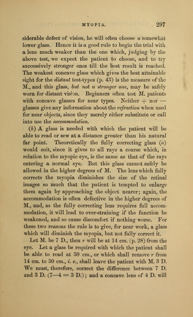 siderable defect of vision, he will often choose a somewhat lower glass. Hence it is a good rule to begin the trial with a lens much weaker than the one which, judging by the above test, we expect the patient to choose, and to try successively stronger ones till the best result is reached. The weakest concave glass which gives the best attainable sight for the distant test-types (p. 43) is the measure of the M., and this glass, but not a stronger one, may be safely worn for distant vision. Beginners often test M. patients with concave glasses for near types. Neither -j- nor — glasses give any information about the refraction when used for near objects, since they merely either substitute or call into use the accommodation. (b) A glass is needed with which the patient will be able to read or sew at a distance greater than his natural far point. Theoretically the fully correcting glass (a) would suit, since it gives to all rays a course which, in relation to the myopic eye, is the same as that of the rays entering a normal eye. But this glass cannot safely be allowed in the higher degrees of M. The lens which fully corrects the myopia diminishes the size of the retinal images so much that the patient is tempted to enlarge them again by approaching the object nearer; again, the accommodation is often defective in the higher degrees of M., and, as the fully correcting lens requires full accom- modation, it will lead to over-straining if the function be weakened, and so cause discomfort if nothing worse. For these two reasons the rule is to give, for near work, a glass which will diminish the myopia, but not fully correct it. Let M. be 7 D., then r will be at 14 cm. (p. 28) from the eye. Let a glass be required with which the patient shall be able to read at 30 cm., or which shall remove r from 14 cm. to 30 cm., i. e., shall leave the patient with M. 3 D. We must, therefore, correct the difference between 7 D. and 3 D. (7—4 = 3 D.); and a concave lens of 4 D. will