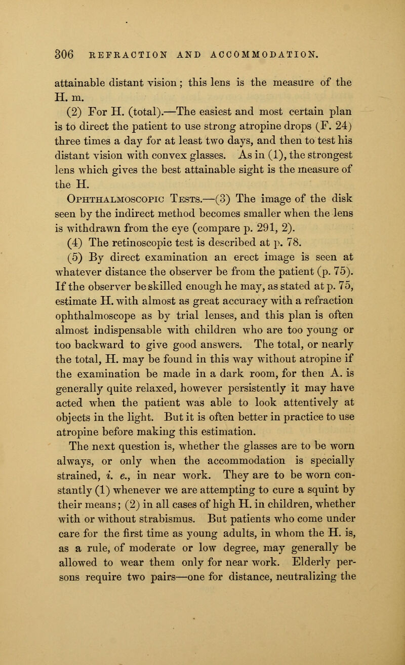 attainable distant vision; this lens is the measure of the H. m. (2) For H. (total).—The easiest and most certain plan is to direct the patient to use strong atropine drops (F. 24) three times a day for at least two days, and then to test his distant vision with convex glasses. As in (1), the strongest lens which gives the best attainable sight is the measure of the H. Ophthalmoscopic Tests.—(3) The image of the disk seen by the indirect method becomes smaller when the lens is withdrawn from the eye (compare p. 291, 2). (4) The retinoscopic test is described at p. 78. (5) By direct examination an erect image is seen at whatever distance the observer be from the patient (p. 75). If the observer be skilled enough he may, as stated at p. 75, estimate H. with almost as great accuracy with a refraction ophthalmoscope as by trial lenses, and this plan is often almost indispensable with children who are too young or too backward to give good answers. The total, or nearly the total, H. may be found in this way without atropine if the examination be made in a dark room, for then A. is generally quite relaxed, however persistently it may have acted when the patient was able to look attentively at objects in the light. But it is often better in practice to use atropine before making this estimation. The next question is, whether the glasses are to be worn always, or only when the accommodation is specially strained, *. e., in near work. They are to be worn con- stantly (1) whenever we are attempting to cure a squint by their means; (2) in all cases of high H. in children, whether with or without strabismus. But patients who come under care for the first time as young adults, in whom the H. is, as a rule, of moderate or low degree, may generally be allowed to wear them only for near work. Elderly per- sons require two pairs—one for distance, neutralizing the