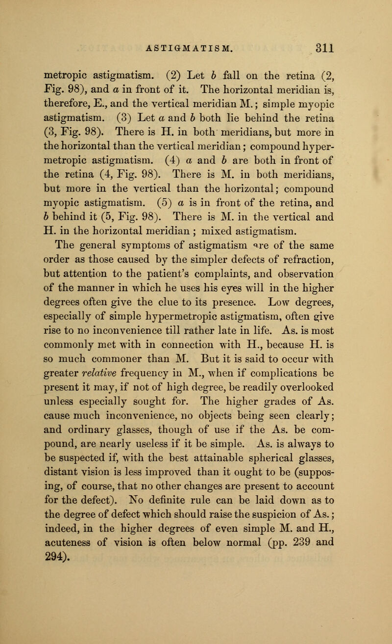 metropic astigmatism. (2) Let b fall on the retina (2, Fig. 98), and a in front of it. The horizontal meridian is, therefore, E., and the vertical meridian M.; simple myopic astigmatism. (3) Let a and b both lie behind the retina (3, Fig. 98). There is H. in both meridians, but more in the horizontal than the vertical meridian; compound hyper- metropic astigmatism. (4) a and b are both in front of the retina (4, Fig. 98). There is M. iu both meridians, but more in the vertical than the horizontal; compound myopic astigmatism. (5) a is in front of the retina, and b behind it (5, Fig. 98). There is M. in the vertical and H. in the horizontal meridian ; mixed astigmatism. The general symptoms of astigmatism <*re of the same order as those caused by the simpler defects of refraction, but attention to the patient's complaints, and observation of the manner in which he uses his eyes will in the higher degrees often give the clue to its presence. Low degrees, especially of simple hypermetropic astigmatism, often s;ive rise to no inconvenience till rather late in life. As. is most commonly met with in connection with H., because H. is so much commoner than M. But it is said to occur with greater relative frequency in M., when if complications be present it may, if not of high degree, be readily overlooked unless especially sought for. The higher grades of As. cause much inconvenience, no objects being seen clearly; and ordinary glasses, though of use if the As. be com- pound, are nearly useless if it be simple. As. is always to be suspected if, with the best attainable spherical glasses, distant vision is less improved than it ought to be (suppos- ing, of course, that no other changes are present to account for the defect). No definite rule can be laid down as to the degree of defect which should raise the suspicion of As.; indeed, in the higher degrees of even simple M. and H., acuteness of vision is often below normal (pp. 239 and 294).