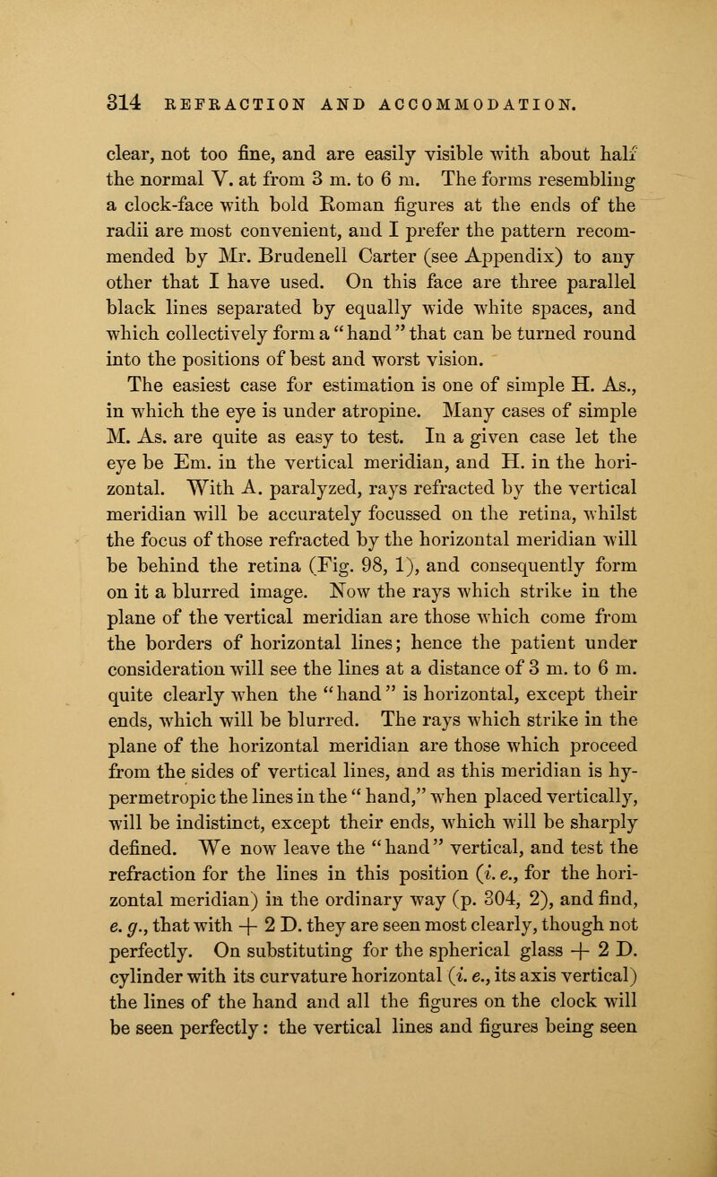clear, not too fine, and are easily visible with about half the normal V. at from 3 m. to 6 m. The forms resembling a clock-face with bold Roman figures at the ends of the radii are most convenient, and I prefer the pattern recom- mended by Mr. Brudenell Carter (see Appendix) to any other that I have used. On this face are three parallel black lines separated by equally wide white spaces, and which collectively form a  hand  that can be turned round into the positions of best and worst vision. The easiest case for estimation is one of simple H. As., in which the eye is under atropine. Many cases of simple M. As. are quite as easy to test. In a given case let the eye be Em. in the vertical meridian, and H. in the hori- zontal. With A. paralyzed, rays refracted by the vertical meridian will be accurately focussed on the retina, whilst the focus of those refracted by the horizontal meridian will be behind the retina (Fig. 98, 1), and consequently form on it a blurred image. Now the rays which strike in the plane of the vertical meridian are those which come from the borders of horizontal lines; hence the patient under consideration will see the lines at a distance of 3 m. to 6 m. quite clearly when the hand is horizontal, except their ends, which will be blurred. The rays which strike in the plane of the horizontal meridian are those which proceed from the sides of vertical lines, and as this meridian is hy- permetropic the lines in the  hand, when placed vertically, will be indistinct, except their ends, which will be sharply defined. We now leave the  hand  vertical, and test the refraction for the lines in this position (i. e., for the hori- zontal meridian) in the ordinary way (p. 304, 2), and find, e. g., that with -j- 2 D. they are seen most clearly, though not perfectly. On substituting for the spherical glass + 2D. cylinder with its curvature horizontal (i. e., its axis vertical) the lines of the hand and all the figures on the clock will be seen perfectly: the vertical lines and figures being seen
