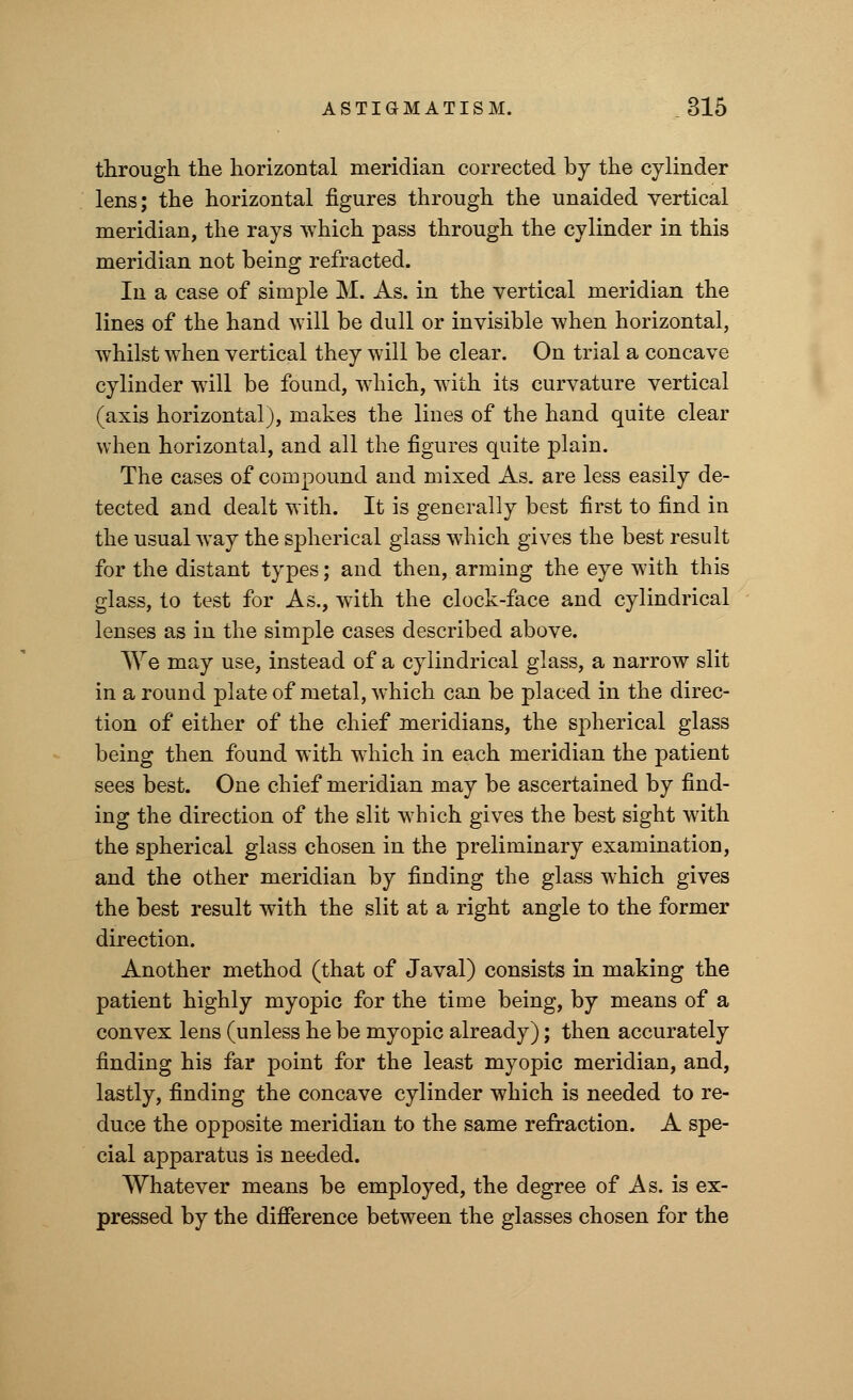 through the horizontal meridian corrected by the cylinder lens; the horizontal figures through the unaided vertical meridian, the rays which pass through the cylinder in this meridian not being refracted. In a case of simple M. As. in the vertical meridian the lines of the hand will be dull or invisible when horizontal, whilst when vertical they will be clear. On trial a concave cylinder will be found, which, with its curvature vertical (axis horizontal), makes the lines of the hand quite clear when horizontal, and all the figures quite plain. The cases of compound and mixed As. are less easily de- tected and dealt with. It is generally best first to find in the usual way the spherical glass which gives the best result for the distant types; and then, arming the eye with this glass, to test for As., with the clock-face and cylindrical lenses as in the simple cases described above. We may use, instead of a cylindrical glass, a narrow slit in a round plate of metal, which can be placed in the direc- tion of either of the chief meridians, the spherical glass being then found with which in each meridian the patient sees best. One chief meridian may be ascertained by find- ing the direction of the slit which gives the best sight with the spherical glass chosen in the preliminary examination, and the other meridian by finding the glass which gives the best result with the slit at a right angle to the former direction. Another method (that of Javal) consists in making the patient highly myopic for the time being, by means of a convex lens (unless he be myopic already); then accurately finding his far point for the least myopic meridian, and, lastly, finding the concave cylinder which is needed to re- duce the opposite meridian to the same refraction. A spe- cial apparatus is needed. Whatever means be employed, the degree of As. is ex- pressed by the difference between the glasses chosen for the