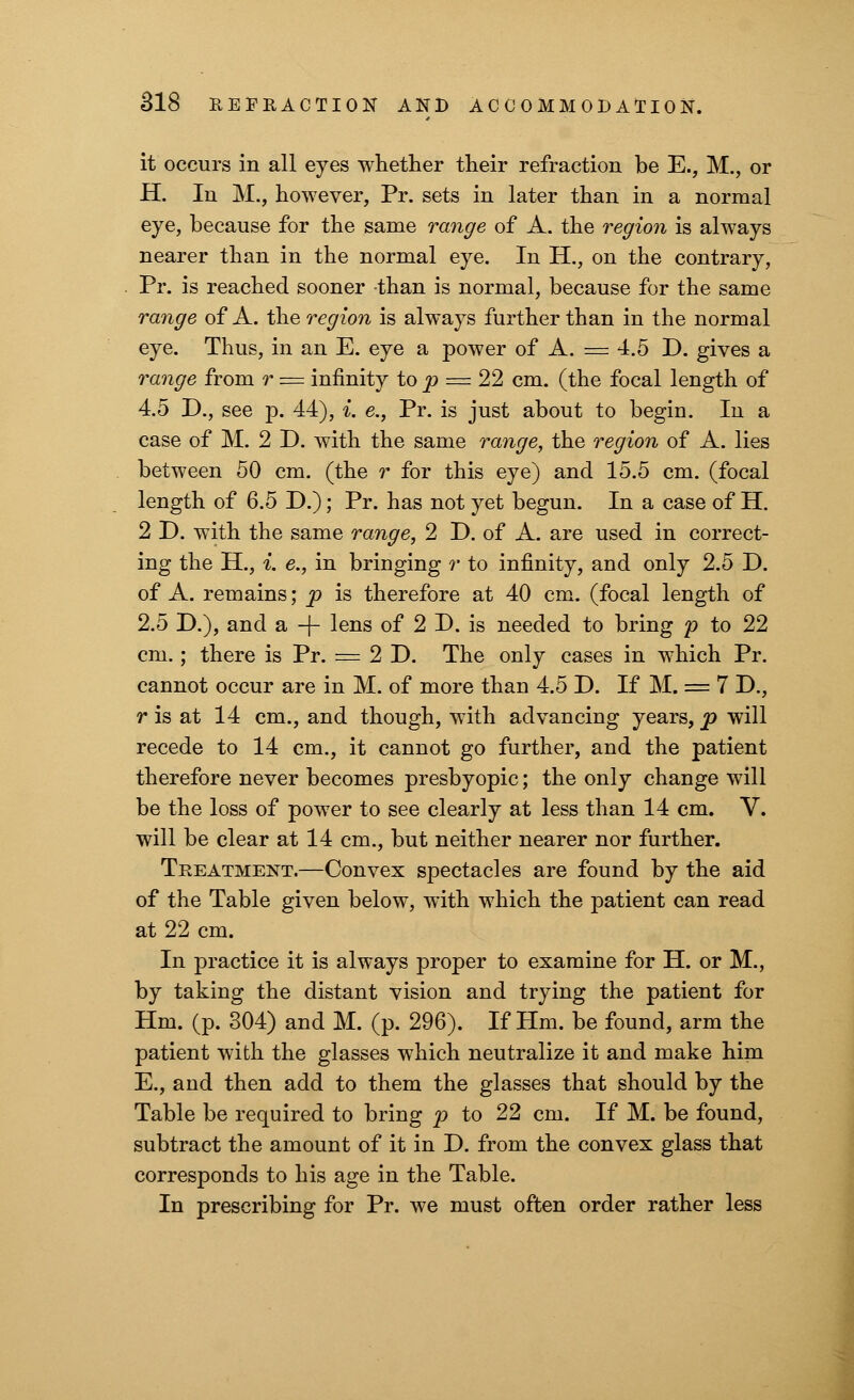 it occurs in all eyes whether their refraction be E., M., or H. In M., however, Pr. sets in later than in a normal eye, because for the same range of A. the region is always nearer than in the normal eye. In H., on the contrary, Pr. is reached sooner than is normal, because for the same range of A. the region is always further than in the normal eye. Thus, in an E. eye a power of A. = 4.5 D. gives a range from r — infinity to p = 22 cm. (the focal length of 4.5 D., see p. 44), *. e., Pr. is just about to begin. In a case of M. 2 D. with the same range, the region of A. lies between 50 cm. (the r for this eye) and 15.5 cm. (focal length of 6.5 D.); Pr. has not yet begun. In a case of H. 2 D. with the same range, 2 D. of A. are used in correct- ing the H., i. e., in bringing r to infinity, and only 2.5 D. of A. remains; p is therefore at 40 cm. (focal length of 2.5 D.), and a -f- lens of 2 D. is needed to bring p to 22 cm.; there is Pr. = 2 D. The only cases in which Pr. cannot occur are in M. of more than 4.5 D. If M. = 7 D., r is at 14 cm., and though, with advancing years, p will recede to 14 cm., it cannot go further, and the patient therefore never becomes presbyopic; the only change will be the loss of power to see clearly at less than 14 cm. V. will be clear at 14 cm., but neither nearer nor further. Treatment.—Convex spectacles are found by the aid of the Table given below, with which the patient can read at 22 cm. In practice it is always proper to examine for H. or M., by taking the distant vision and trying the patient for Hm. (p. 304) and M. (p. 296). If Hm. be found, arm the patient with the glasses which neutralize it and make him E., and then add to them the glasses that should by the Table be required to bring p to 22 cm. If M. be found, subtract the amount of it in D. from the convex glass that corresponds to his age in the Table. In prescribing for Pr. we must often order rather less