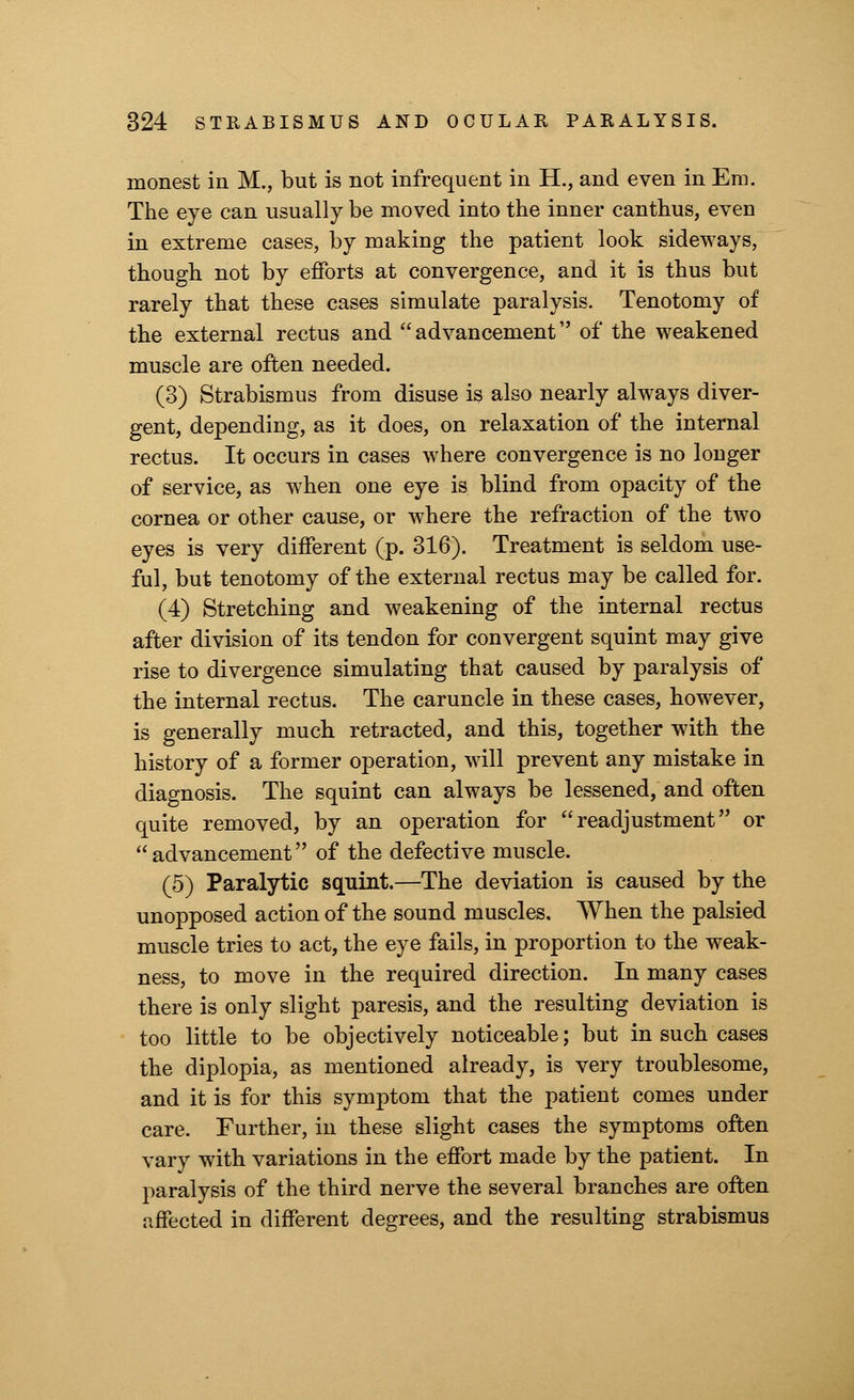 inonest in M., but is not infrequent in H., and even in Era. The eye can usually be moved into the inner canthus, eveD in extreme cases, by making the patient look sideways, though not by efforts at convergence, and it is thus but rarely that these cases simulate paralysis. Tenotomy of the external rectus and  advancement of the weakened muscle are often needed. (3) Strabismus from disuse is also nearly always diver- gent, depending, as it does, on relaxation of the internal rectus. It occurs in cases where convergence is no longer of service, as when one eye is blind from opacity of the cornea or other cause, or where the refraction of the two eyes is very different (p. 316). Treatment is seldom use- ful, but tenotomy of the external rectus may be called for. (4) Stretching and weakening of the internal rectus after division of its tendon for convergent squint may give rise to divergence simulating that caused by paralysis of the internal rectus. The caruncle in these cases, however, is generally much retracted, and this, together with the history of a former operation, will prevent any mistake in diagnosis. The squint can always be lessened, and often quite removed, by an operation for readjustment or advancement of the defective muscle. (5) Paralytic squint.—The deviation is caused by the unopposed action of the sound muscles. When the palsied muscle tries to act, the eye fails, in proportion to the weak- ness, to move in the required direction. In many cases there is only slight paresis, and the resulting deviation is too little to be objectively noticeable; but in such cases the diplopia, as mentioned already, is very troublesome, and it is for this symptom that the patient comes under care. Further, in these slight cases the symptoms often vary with variations in the effort made by the patient. In paralysis of the third nerve the several branches are often affected in different degrees, and the resulting strabismus