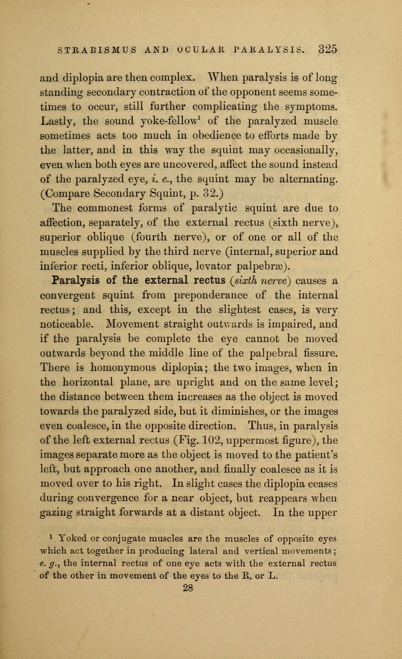 and diplopia are then complex. When paralysis is of long standing secondary contraction of the opponent seems some- times to occur, still further complicating the symptoms. Lastly, the sound yoke-fellow1 of the paralyzed muscle sometimes acts too much in obedience to efforts made by the latter, and in this way the squint may occasionally, even when both eyes are uncovered, affect the sound instead of the paralyzed eye, i. e., the squint may be alternating. (Compare Secondary Squint, p. 32.) The commonest forms of paralytic squint are due to affection, separately, of the external rectus (sixth nerve), superior oblique (fourth nerve), or of one or all of the muscles supplied by the third nerve (internal, superior and inferior recti, inferior oblique, levator palpebras). Paralysis of the external rectus {sixth nerve) causes a convergent squint from preponderance of the internal rectus; and this, except in the slightest cases, is very noticeable. Movement straight outwards is impaired, and if the paralysis be complete the eye cannot be moved outwards beyond the middle line of the palpebral fissure. There is homonymous diplopia; the two images, when in the horizontal plane, are upright and on the same level; the distance between them increases as the object is moved towards the paralyzed side, but it diminishes, or the images even coalesce, in the opposite direction. Thus, in paralysis of the left external rectus (Fig. 102, uppermost figure), the images separate more as the object is moved to the patient's left, but approach one another, and finally coalesce as it is moved over to his right. In slight cases the diplopia ceases during convergence for a near object, but reappears when gazing straight forwards at a distant object. In the upper 1 Yoked or conjugate muscles are the muscles of opposite eyes which act together in producing lateral and vertical movements ; e. g., the internal rectus of one eye acts with the external rectus of the other in movement of the eyes to the K. or L. 28