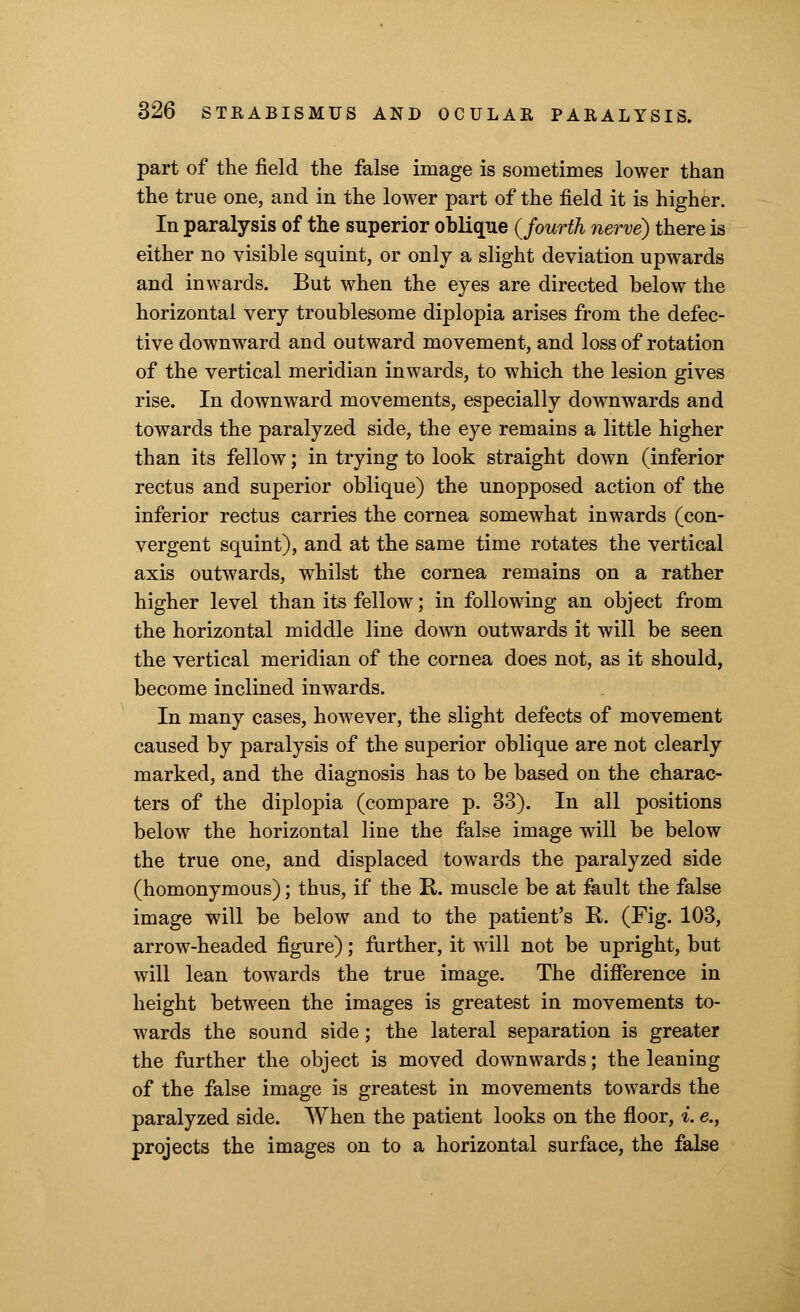 part of the field the false image is sometimes lower than the true one, and in the lower part of the field it is higher. In paralysis of the superior oblique {fourth nerve) there is either no visible squint, or only a slight deviation upwards and inwards. But when the eyes are directed below the horizontal very troublesome diplopia arises from the defec- tive downward and outward movement, and loss of rotation of the vertical meridian inwards, to which the lesion gives rise. In downward movements, especially downwards and towards the paralyzed side, the eye remains a little higher than its fellow; in trying to look straight down (inferior rectus and superior oblique) the unopposed action of the inferior rectus carries the cornea somewhat inwards (con- vergent squint), and at the same time rotates the vertical axis outwards, whilst the cornea remains on a rather higher level than its fellow; in following an object from the horizontal middle line down outwards it will be seen the vertical meridian of the cornea does not, as it should, become inclined inwards. In many cases, however, the slight defects of movement caused by paralysis of the superior oblique are not clearly marked, and the diagnosis has to be based on the charac- ters of the diplopia (compare p. 33). In all positions below the horizontal line the false image will be below the true one, and displaced towards the paralyzed side (homonymous); thus, if the R. muscle be at fault the false image will be below and to the patient's K. (Fig. 103, arrow-headed figure); further, it will not be upright, but will lean towards the true image. The difference in height between the images is greatest in movements to- wards the sound side; the lateral separation is greater the further the object is moved downwards; the leaning of the false image is greatest in movements towards the paralyzed side. When the patient looks on the floor, i. e., projects the images on to a horizontal surface, the false