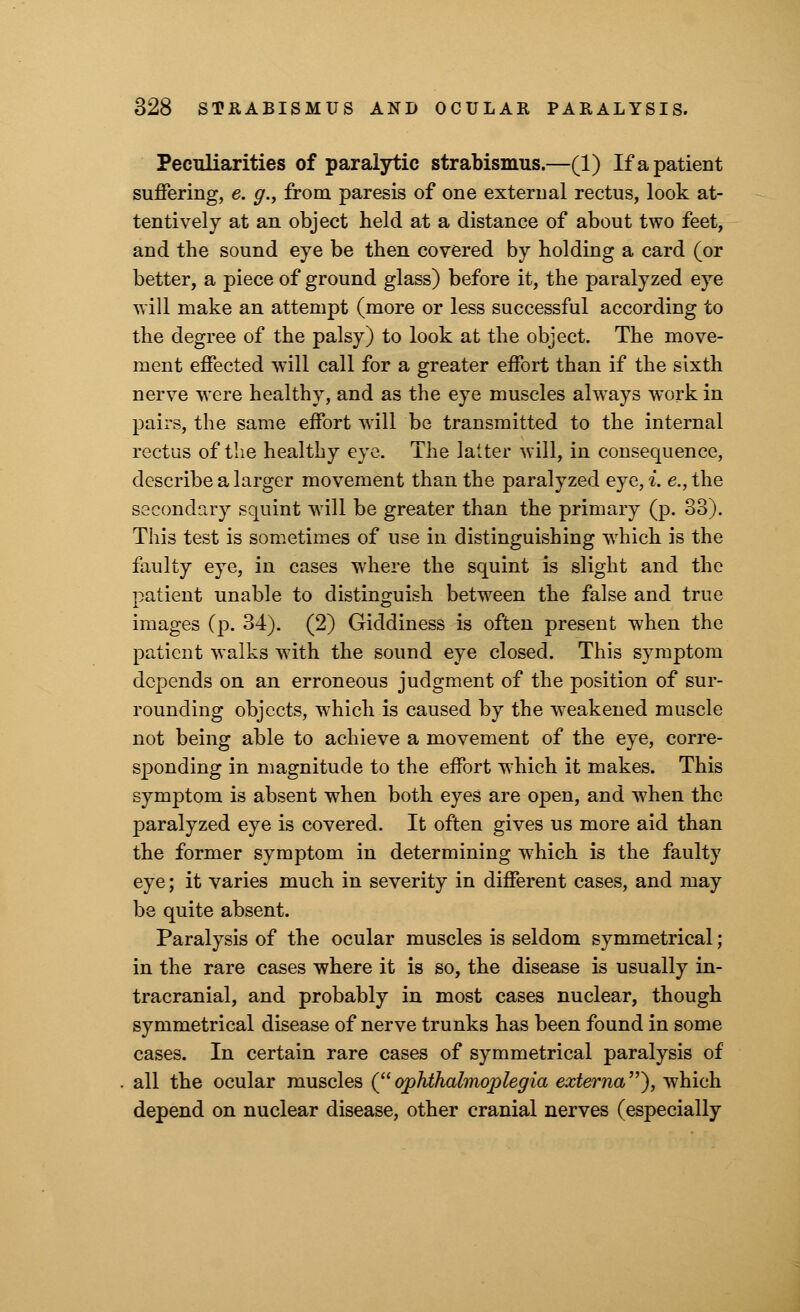 Peculiarities of paralytic strabismus.—(1) If a patient suffering, e. g., from paresis of one external rectus, look at- tentively at an object held at a distance of about two feet, and the sound eye be then covered by holding a card (or better, a piece of ground glass) before it, the paralyzed eye will make an attempt (more or less successful according to the degree of the palsy) to look at the object. The move- ment effected will call for a greater effort than if the sixth nerve were healthy, and as the eye muscles always work in pairs, the same effort will be transmitted to the internal rectus of the healthy eye. The latter will, in consequence, describe a larger movement than the paralyzed eye, i. e., the secondary squint will be greater than the primary (p. 33). This test is sometimes of use in distinguishing wrhich is the faulty eye, in cases where the squint is slight and the patient unable to distinguish between the false and true images (p. 34). (2) Giddiness is often present when the patient walks with the sound eye closed. This symptom depends on an erroneous judgment of the position of sur- rounding objects, which is caused by the weakened muscle not being able to achieve a movement of the eye, corre- sponding in magnitude to the effort which it makes. This symptom is absent when both eyes are open, and when the paralyzed eye is covered. It often gives us more aid than the former symptom in determining which is the faulty eye; it varies much in severity in different cases, and may be quite absent. Paralysis of the ocular muscles is seldom symmetrical; in the rare cases where it is so, the disease is usually in- tracranial, and probably in most cases nuclear, though symmetrical disease of nerve trunks has been found in some cases. In certain rare cases of symmetrical paralysis of all the ocular muscles (ophthalmoplegia externa), which depend on nuclear disease, other cranial nerves (especially