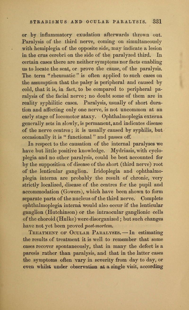 or by inflammatory exudation afterwards thrown out. Paralysis of the third nerve, coming on simultaneously with hemiplegia of the opposite side, may indicate a lesion in the crus cerebri on the side of the paralyzed third. In certain cases there are neither symptoms nor facts enabling us to locate the seat, or prove the cause, of the paralysis. The term  rheumatic  is often applied to such cases on the assumption that the palsy is peripheral and caused by cold, that it is, in fact, to be compared to peripheral pa- ralysis of the facial nerve; no doubt some of them are in reality syphilitic cases. Paralysis, usually of short dura- tion and affecting only one nerve, is not uncommon at an early stage of locomotor ataxy. Ophthalmoplegia externa generally sets in slowly, is permanent, and indicates disease of the nerve centres; it is usually caused by syphilis, but occasionally it is  functional and passes off. In respect to the causation of the internal paralyses we have but little positive knowledge. Mydriasis, with cyclo- plegia and no other paralysis, could be best accounted for by the supposition of disease of the short (third nerve) root of the lenticular ganglion. Iridoplegia and ophthalmo- plegia interna are probably the result of chronic, very strictly localized, disease of the centres for the pupil and accommodation (Gowers), which have been shown to form separate parts of the nucleus of the third nerve. Complete ophthalmoplegia interna would also occur if the lenticular ganglion (Hutchinson) or the intraocular ganglionic cells of the choroid (Hulke) were disorganized ; but such changes have not yet been proved post-mortem. Treatment op Ocular Paralyses. — In estimating the results of treatment it is well to remember that some cases recover spontaneously, that in many the defect is a paresis rather than paralysis, and that in the latter cases the symptoms often vary in severity from day to day, or even whilst under observation at a single visit, according