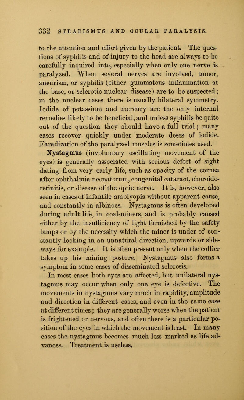 to the attention and effort given by the patient. The ques- tions of syphilis and of injury to the head are always to be carefully inquired into, especially when only one nerve is paralyzed. When several nerves are involved, tumor, aneurism, or syphilis (either gummatous inflammation at the base, or sclerotic nuclear disease) are to be suspected; in the nuclear cases there is usually bilateral symmetry. Iodide of potassium and mercury are the only internal remedies likely to be beneficial, and unless syphilis be quite out of the question they should have a full trial; many cases recover quickly under moderate doses of iodide. Faradization of the paralyzed muscles is sometimes used. Nystagmus (involuntary oscillating movement of the eyes) is generally associated with serious defect of sight dating from very early life, such as opacity of the cornea after ophthalmia neonatorum, congenital cataract, choroido- retinitis, or disease of the optic nerve. It is, however, also seen in cases of infantile amblyopia without apparent cause, and constantly in albinoes. Nystagmus is often developed during adult life, in coal-miners, and is probably caused either by the insufficiency of light furnished by the safety lamps or by the necessity which the miner is under of con- stantly looking in an unnatural direction, upwards or side- ways for example. It is often present only when the collier takes up his mining posture. Nystagmus also forms a symptom in some cases of disseminated sclerosis. In most cases both eyes are affected, but unilateral nys- tagmus may occur when only one eye is defective. The movements in nystagmus vary much in rapidity, amplitude and direction in different cases, and even in the same case at different times; they are generally worse when the patient is frightened or nervous, and often there is a particular po- sition of the eyes in which the movement is least. In many cases the nystagmus becomes much less marked as life ad- vances. Treatment is useless.