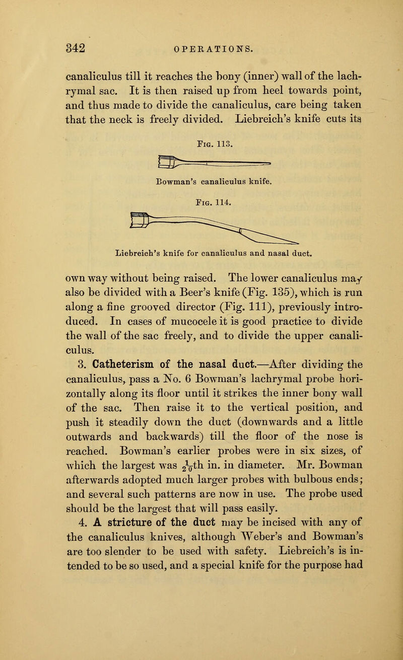 canaliculus till it reaches the bony (inner) wall of the lach- rymal sac. It is then raised up from heel towards point, and thus made to divide the canaliculus, care being taken that the neck is freely divided. Liebreich's knife cuts its Fig. 113. Bowman's canaliculus knife. Fig. 114. Liebreich's knife for canaliculus and nasal duct. own way without being raised. The lower canaliculus may also be divided with a Beer's knife (Fig. 135), which is run along a fine grooved director (Fig. Ill), previously intro- duced. In cases of mucocele it is good practice to divide the wall of the sac freely, and to divide the upper canali- culus. 3. Catheterism of the nasal duct.—After dividing the canaliculus, pass a No. 6 Bowman's lachrymal probe hori- zontally along its floor until it strikes the inner bony wall of the sac. Then raise it to the vertical position, and push it steadily down the duct (downwards and a little outwards and backwards) till the floor of the nose is reached. Bowman's earlier probes were in six sizes, of which the largest was £$ih m* ^n diameter. Mr. Bowman afterwards adopted much larger probes with bulbous ends; and several such patterns are now in use. The probe used should be the largest that will pass easily. 4. A stricture of the duct may be incised with any of the canaliculus knives, although Weber's and Bowman's are too slender to be used with safety. Liebreich's is in- tended to be so used, and a special knife for the purpose had