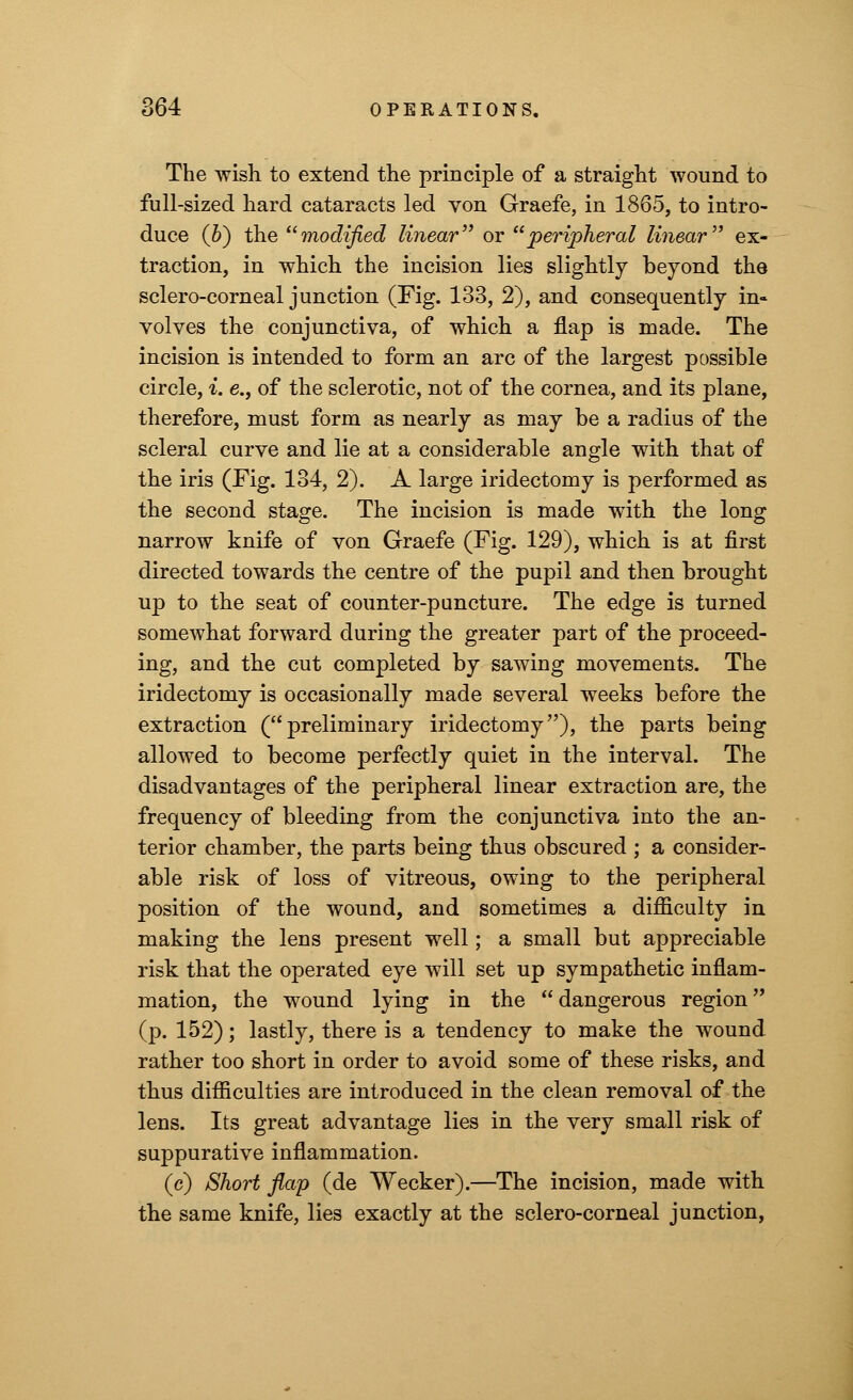 The wish to extend the principle of a straight wound to full-sized hard cataracts led von Graefe, in 1865, to intro- duce (6) the modified linear or peripheral linear ex- traction, in which the incision lies slightly beyond the sclero-corneal junction (Fig. 133, 2), and consequently in- volves the conjunctiva, of which a flap is made. The incision is intended to form an arc of the largest possible circle, i. e., of the sclerotic, not of the cornea, and its plane, therefore, must form as nearly as may be a radius of the scleral curve and lie at a considerable angle with that of the iris (Fig. 134, 2). A large iridectomy is performed as the second stage. The incision is made with the long narrow knife of von Graefe (Fig. 129), which is at first directed towards the centre of the pupil and then brought up to the seat of counter-puncture. The edge is turned somewhat forward during the greater part of the proceed- ing, and the cut completed by sawing movements. The iridectomy is occasionally made several weeks before the extraction (preliminary iridectomy), the parts being allowed to become perfectly quiet in the interval. The disadvantages of the peripheral linear extraction are, the frequency of bleeding from the conjunctiva into the an- terior chamber, the parts being thus obscured ; a consider- able risk of loss of vitreous, owing to the peripheral position of the wound, and sometimes a difficulty in making the lens present well; a small but appreciable risk that the operated eye will set up sympathetic inflam- mation, the wound lying in the dangerous region (p. 152); lastly, there is a tendency to make the wound rather too short in order to avoid some of these risks, and thus difficulties are introduced in the clean removal of the lens. Its great advantage lies in the very small risk of suppurative inflammation. (c) Short flap (de Wecker).—The incision, made with the same knife, lies exactly at the sclero-corneal junction,