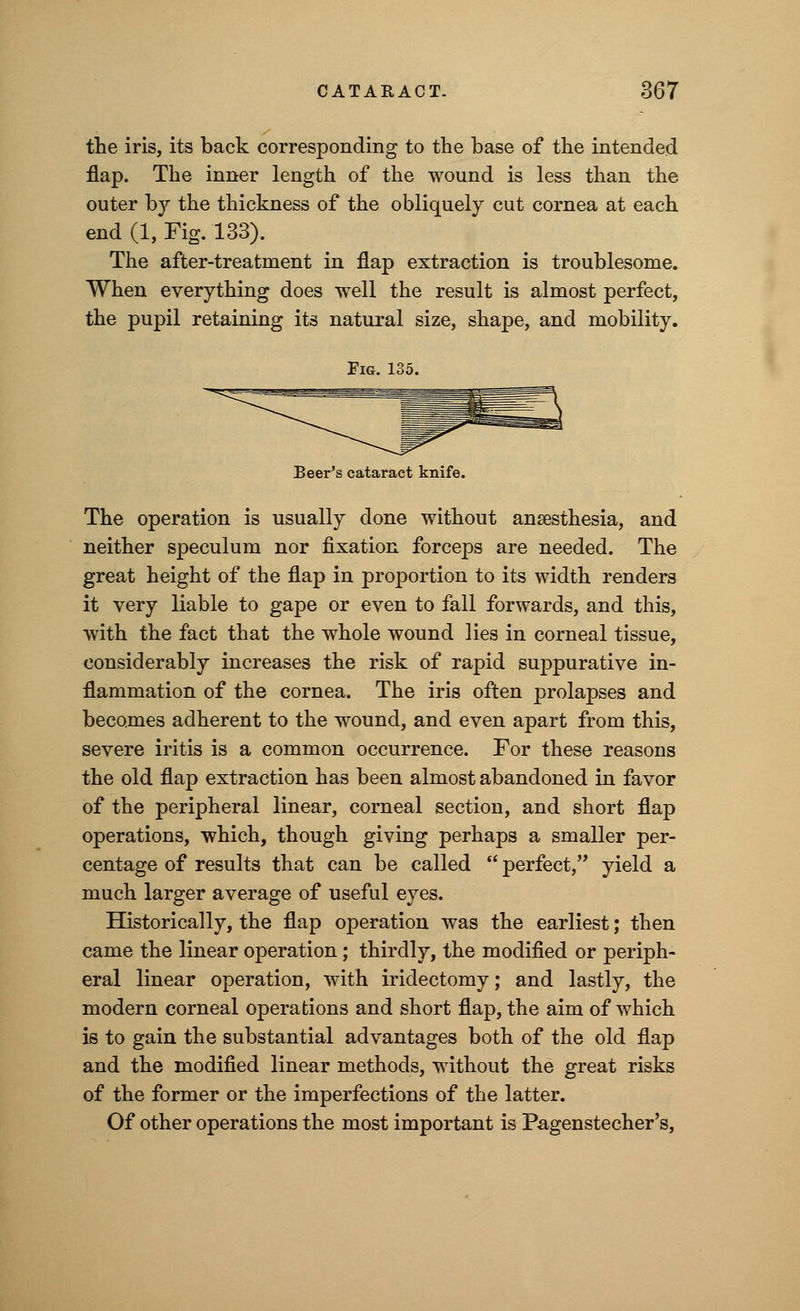 the iris, its back corresponding to the base of the intended flap. The inner length of the wound is less than the outer by the thickness of the obliquely cut cornea at each end (1, Fig. 133). The after-treatment in flap extraction is troublesome. When everything does well the result is almost perfect, the pupil retaining its natural size, shape, and mobility. Fig. 135. Beer's cataract knife. The operation is usually done without anaesthesia, and neither speculum nor fixation forceps are needed. The great height of the flap in proportion to its width renders it very liable to gape or even to fall forwards, and this, with the fact that the whole wound lies in corneal tissue, considerably increases the risk of rapid suppurative in- flammation of the cornea. The iris often prolapses and becomes adherent to the wound, and even apart from this, severe iritis is a common occurrence. For these reasons the old flap extraction has been almost abandoned in favor of the peripheral linear, corneal section, and short flap operations, which, though giving perhaps a smaller per- centage of results that can be called  perfect, yield a much larger average of useful eyes. Historically, the flap operation was the earliest; then came the linear operation; thirdly, the modified or periph- eral linear operation, with iridectomy; and lastly, the modern corneal operations and short flap, the aim of which is to gain the substantial advantages both of the old flap and the modified linear methods, without the great risks of the former or the imperfections of the latter. Of other operations the most important is Pagenstecher's,