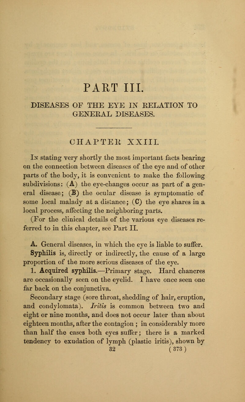 PART III DISEASES OF THE EYE IN RELATION TO GENERAL DISEASES. CHAPTEE XXIII. In stating very shortly the most important facts bearing on the connection between diseases of the eye and of other parts of the body, it is convenient to make the following subdivisions: (A) the eye-changes occur as part of a gen- eral disease; (B) the ocular disease is symptomatic of some local malady at a distance; (C) the eye shares in a local process, affecting the neighboring parts. (For the clinical details of the various eye diseases re- ferred to in this chapter, see Part II. A. General diseases, in which the eye is liable to suffer. Syphilis is, directly or indirectly, the cause of a large proportion of the more serious diseases of the eye. 1. Acquired syphilis.—Primary stage. Hard chancres are occasionally seen on the eyelid. I have once seen one far back on the conjunctiva. Secondary stage (sore throat, shedding of hair, eruption, and condylomata). Iritis is common between two and eight or nine months, and does not occur later than about eighteen months, after the contagion ; in considerably more than half the cases both eyes suffer; there is a marked tendency to exudation of lymph (plastic iritis), shown by